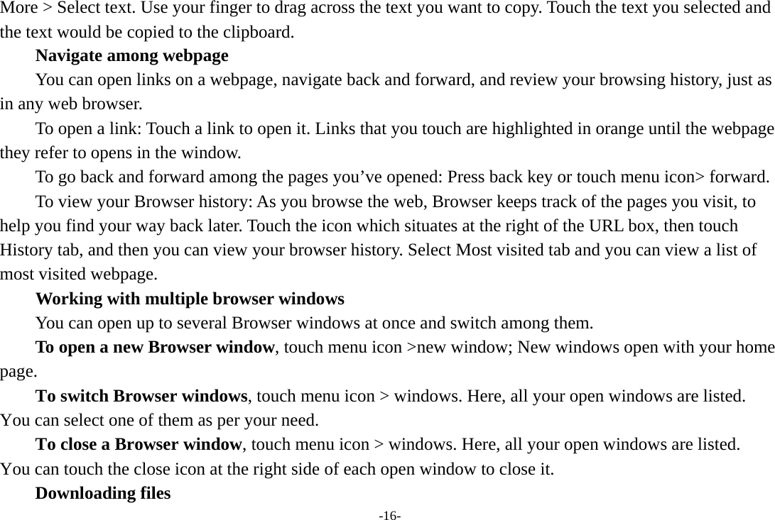 -16- More &gt; Select text. Use your finger to drag across the text you want to copy. Touch the text you selected and the text would be copied to the clipboard. Navigate among webpage You can open links on a webpage, navigate back and forward, and review your browsing history, just as in any web browser.           To open a link: Touch a link to open it. Links that you touch are highlighted in orange until the webpage they refer to opens in the window. To go back and forward among the pages you’ve opened: Press back key or touch menu icon&gt; forward.           To view your Browser history: As you browse the web, Browser keeps track of the pages you visit, to help you find your way back later. Touch the icon which situates at the right of the URL box, then touch History tab, and then you can view your browser history. Select Most visited tab and you can view a list of most visited webpage.   Working with multiple browser windows         You can open up to several Browser windows at once and switch among them.      To open a new Browser window, touch menu icon &gt;new window; New windows open with your home page.        To switch Browser windows, touch menu icon &gt; windows. Here, all your open windows are listed. You can select one of them as per your need.     To close a Browser window, touch menu icon &gt; windows. Here, all your open windows are listed.   You can touch the close icon at the right side of each open window to close it.     Downloading files 