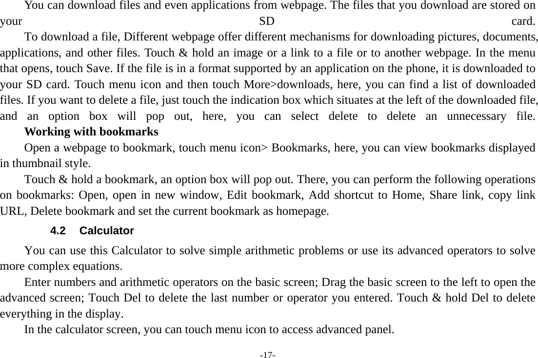 -17- You can download files and even applications from webpage. The files that you download are stored on your SD card.         To download a file, Different webpage offer different mechanisms for downloading pictures, documents, applications, and other files. Touch &amp; hold an image or a link to a file or to another webpage. In the menu that opens, touch Save. If the file is in a format supported by an application on the phone, it is downloaded to your SD card. Touch menu icon and then touch More&gt;downloads, here, you can find a list of downloaded files. If you want to delete a file, just touch the indication box which situates at the left of the downloaded file, and an option box will pop out, here, you can select delete to delete an unnecessary file.     Working with bookmarks Open a webpage to bookmark, touch menu icon&gt; Bookmarks, here, you can view bookmarks displayed in thumbnail style.   Touch &amp; hold a bookmark, an option box will pop out. There, you can perform the following operations on bookmarks: Open, open in new window, Edit bookmark, Add shortcut to Home, Share link, copy link URL, Delete bookmark and set the current bookmark as homepage. 4.2 Calculator You can use this Calculator to solve simple arithmetic problems or use its advanced operators to solve more complex equations. Enter numbers and arithmetic operators on the basic screen; Drag the basic screen to the left to open the advanced screen; Touch Del to delete the last number or operator you entered. Touch &amp; hold Del to delete everything in the display. In the calculator screen, you can touch menu icon to access advanced panel. 