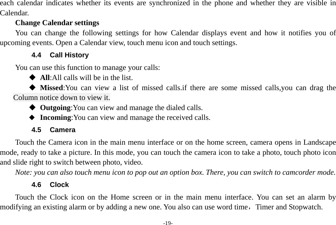 -19- each calendar indicates whether its events are synchronized in the phone and whether they are visible in Calendar.     Change Calendar settings You can change the following settings for how Calendar displays event and how it notifies you of upcoming events. Open a Calendar view, touch menu icon and touch settings. 4.4 Call History You can use this function to manage your calls:  All:All calls will be in the list.  Missed:You can view a list of missed calls.if there are some missed calls,you can drag the Column notice down to view it.  Outgoing:You can view and manage the dialed calls.  Incoming:You can view and manage the received calls. 4.5 Camera Touch the Camera icon in the main menu interface or on the home screen, camera opens in Landscape mode, ready to take a picture. In this mode, you can touch the camera icon to take a photo, touch photo icon and slide right to switch between photo, video. Note: you can also touch menu icon to pop out an option box. There, you can switch to camcorder mode. 4.6 Clock Touch the Clock icon on the Home screen or in the main menu interface. You can set an alarm by modifying an existing alarm or by adding a new one. You also can use word time，Timer and Stopwatch. 