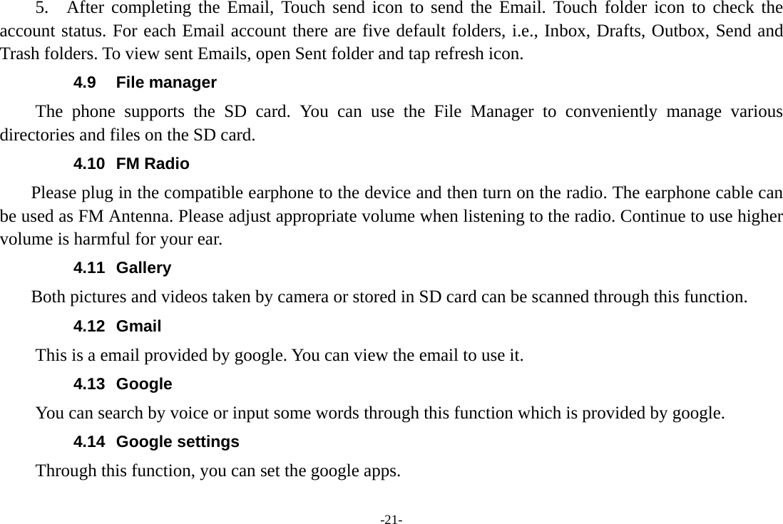 -21- 5.  After completing the Email, Touch send icon to send the Email. Touch folder icon to check the account status. For each Email account there are five default folders, i.e., Inbox, Drafts, Outbox, Send and Trash folders. To view sent Emails, open Sent folder and tap refresh icon.   4.9 File manager The phone supports the SD card. You can use the File Manager to conveniently manage various directories and files on the SD card. 4.10 FM Radio     Please plug in the compatible earphone to the device and then turn on the radio. The earphone cable can be used as FM Antenna. Please adjust appropriate volume when listening to the radio. Continue to use higher volume is harmful for your ear. 4.11 Gallery     Both pictures and videos taken by camera or stored in SD card can be scanned through this function. 4.12 Gmail This is a email provided by google. You can view the email to use it. 4.13 Google          You can search by voice or input some words through this function which is provided by google. 4.14 Google settings         Through this function, you can set the google apps. 