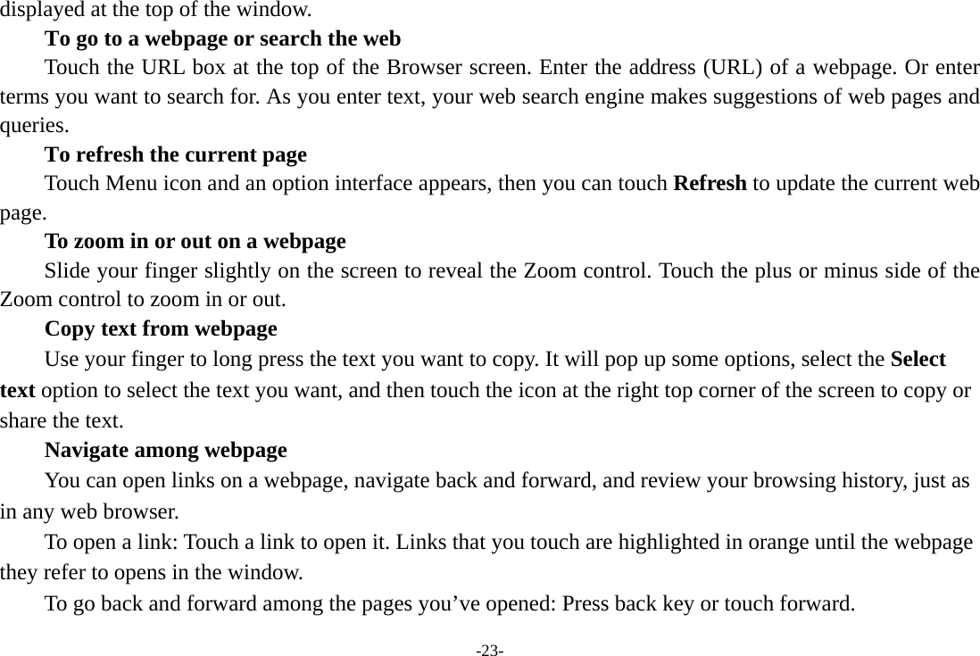 -23- displayed at the top of the window. To go to a webpage or search the web Touch the URL box at the top of the Browser screen. Enter the address (URL) of a webpage. Or enter terms you want to search for. As you enter text, your web search engine makes suggestions of web pages and queries.      To refresh the current page Touch Menu icon and an option interface appears, then you can touch Refresh to update the current web page.         To zoom in or out on a webpage Slide your finger slightly on the screen to reveal the Zoom control. Touch the plus or minus side of the Zoom control to zoom in or out. Copy text from webpage Use your finger to long press the text you want to copy. It will pop up some options, select the Select text option to select the text you want, and then touch the icon at the right top corner of the screen to copy or share the text. Navigate among webpage You can open links on a webpage, navigate back and forward, and review your browsing history, just as in any web browser.           To open a link: Touch a link to open it. Links that you touch are highlighted in orange until the webpage they refer to opens in the window. To go back and forward among the pages you’ve opened: Press back key or touch forward.   