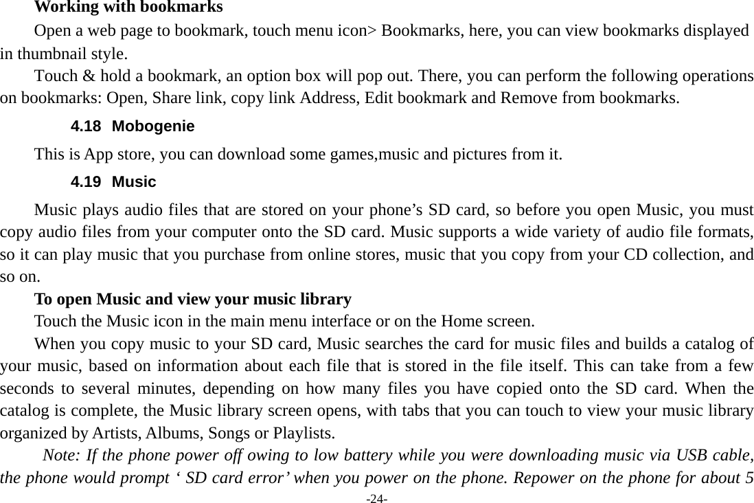 -24-     Working with bookmarks         Open a web page to bookmark, touch menu icon&gt; Bookmarks, here, you can view bookmarks displayed in thumbnail style. Touch &amp; hold a bookmark, an option box will pop out. There, you can perform the following operations on bookmarks: Open, Share link, copy link Address, Edit bookmark and Remove from bookmarks. 4.18 Mobogenie This is App store, you can download some games,music and pictures from it. 4.19 Music Music plays audio files that are stored on your phone’s SD card, so before you open Music, you must copy audio files from your computer onto the SD card. Music supports a wide variety of audio file formats, so it can play music that you purchase from online stores, music that you copy from your CD collection, and so on.   To open Music and view your music library Touch the Music icon in the main menu interface or on the Home screen. When you copy music to your SD card, Music searches the card for music files and builds a catalog of your music, based on information about each file that is stored in the file itself. This can take from a few seconds to several minutes, depending on how many files you have copied onto the SD card. When the catalog is complete, the Music library screen opens, with tabs that you can touch to view your music library organized by Artists, Albums, Songs or Playlists.   Note: If the phone power off owing to low battery while you were downloading music via USB cable, the phone would prompt ‘ SD card error’ when you power on the phone. Repower on the phone for about 5 