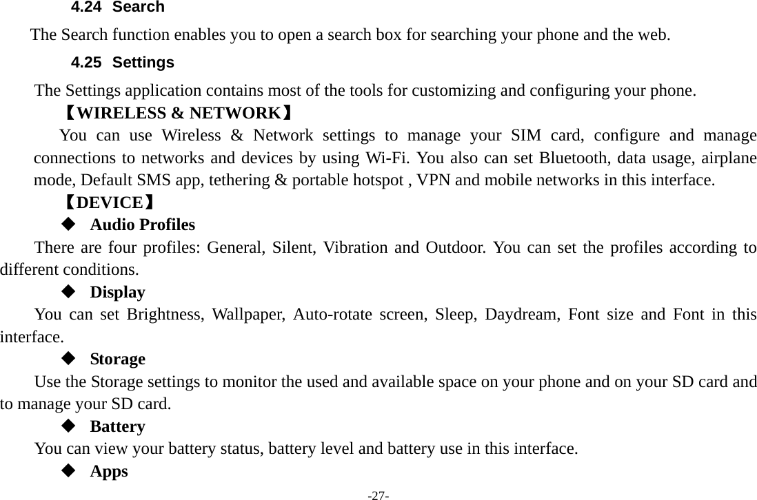 -27- 4.24 Search     The Search function enables you to open a search box for searching your phone and the web. 4.25 Settings The Settings application contains most of the tools for customizing and configuring your phone. 【WIRELESS &amp; NETWORK】 You can use Wireless &amp; Network settings to manage your SIM card, configure and manage connections to networks and devices by using Wi-Fi. You also can set Bluetooth, data usage, airplane mode, Default SMS app, tethering &amp; portable hotspot , VPN and mobile networks in this interface. 【DEVICE】  Audio Profiles There are four profiles: General, Silent, Vibration and Outdoor. You can set the profiles according to different conditions.    Display You can set Brightness, Wallpaper, Auto-rotate screen, Sleep, Daydream, Font size and Font in this interface.  Storage Use the Storage settings to monitor the used and available space on your phone and on your SD card and to manage your SD card.  Battery You can view your battery status, battery level and battery use in this interface.  Apps 