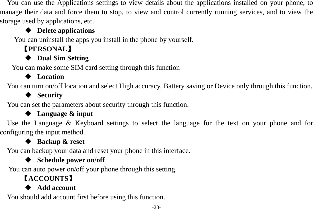 -28- You can use the Applications settings to view details about the applications installed on your phone, to manage their data and force them to stop, to view and control currently running services, and to view the storage used by applications, etc.  Delete applications You can uninstall the apps you install in the phone by yourself.     【PERSONAL】  Dual Sim Setting You can make some SIM card setting through this function  Location    You can turn on/off location and select High accuracy, Battery saving or Device only through this function.  Security You can set the parameters about security through this function.  Language &amp; input Use the Language &amp; Keyboard settings to select the language for the text on your phone and for configuring the input method.  Backup &amp; reset You can backup your data and reset your phone in this interface.  Schedule power on/off You can auto power on/off your phone through this setting.     【ACCOUNTS】  Add account You should add account first before using this function. 