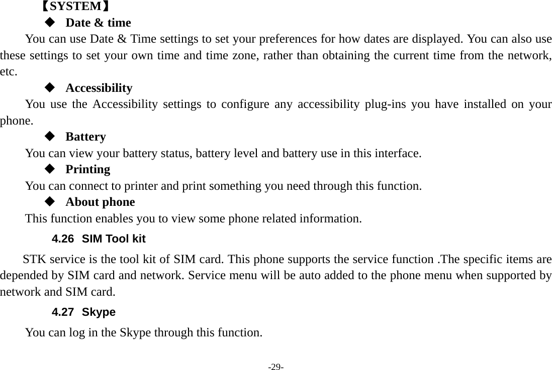 -29-    【SYSTEM】  Date &amp; time         You can use Date &amp; Time settings to set your preferences for how dates are displayed. You can also use these settings to set your own time and time zone, rather than obtaining the current time from the network, etc.  Accessibility You use the Accessibility settings to configure any accessibility plug-ins you have installed on your phone.  Battery You can view your battery status, battery level and battery use in this interface.  Printing      You can connect to printer and print something you need through this function.  About phone This function enables you to view some phone related information. 4.26  SIM Tool kit STK service is the tool kit of SIM card. This phone supports the service function .The specific items are depended by SIM card and network. Service menu will be auto added to the phone menu when supported by network and SIM card. 4.27 Skype  You can log in the Skype through this function. 