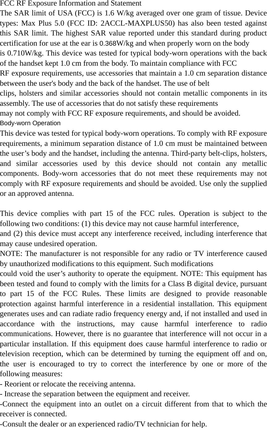 FCC RF Exposure Information and Statement The SAR limit of USA (FCC) is 1.6 W/kg averaged over one gram of tissue. Device types: Max Plus 5.0 (FCC ID: 2ACCL-MAXPLUS50) has also been tested against this SAR limit. The highest SAR value reported under this standard during product certification for use at the ear is 0.368W/kg and when properly worn on the body is 0.710W/kg. This device was tested for typical body-worn operations with the back of the handset kept 1.0 cm from the body. To maintain compliance with FCC RF exposure requirements, use accessories that maintain a 1.0 cm separation distance between the user&apos;s body and the back of the handset. The use of belt clips, holsters and similar accessories should not contain metallic components in its assembly. The use of accessories that do not satisfy these requirements may not comply with FCC RF exposure requirements, and should be avoided. Body-worn Operation This device was tested for typical body-worn operations. To comply with RF exposure requirements, a minimum separation distance of 1.0 cm must be maintained between the user’s body and the handset, including the antenna. Third-party belt-clips, holsters, and similar accessories used by this device should not contain any metallic components. Body-worn accessories that do not meet these requirements may not comply with RF exposure requirements and should be avoided. Use only the supplied or an approved antenna.  This device complies with part 15 of the FCC rules. Operation is subject to the following two conditions: (1) this device may not cause harmful interference, and (2) this device must accept any interference received, including interference that may cause undesired operation. NOTE: The manufacturer is not responsible for any radio or TV interference caused by unauthorized modifications to this equipment. Such modifications could void the user’s authority to operate the equipment. NOTE: This equipment has been tested and found to comply with the limits for a Class B digital device, pursuant to part 15 of the FCC Rules. These limits are designed to provide reasonable protection against harmful interference in a residential installation. This equipment generates uses and can radiate radio frequency energy and, if not installed and used in accordance with the instructions, may cause harmful interference to radio communications. However, there is no guarantee that interference will not occur in a particular installation. If this equipment does cause harmful interference to radio or television reception, which can be determined by turning the equipment off and on, the user is encouraged to try to correct the interference by one or more of the following measures: - Reorient or relocate the receiving antenna. - Increase the separation between the equipment and receiver. -Connect the equipment into an outlet on a circuit different from that to which the receiver is connected. -Consult the dealer or an experienced radio/TV technician for help. 