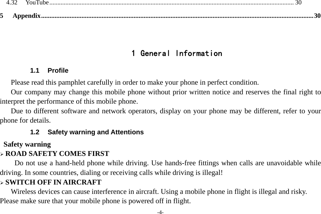 -4- 4.32YouTube ........................................................................................................................................................ 305Appendix .................................................................................................................................................................. 30  1 General Information 1.1 Profile    Please read this pamphlet carefully in order to make your phone in perfect condition.       Our company may change this mobile phone without prior written notice and reserves the final right to interpret the performance of this mobile phone.    Due to different software and network operators, display on your phone may be different, refer to your phone for details. 1.2  Safety warning and Attentions  Safety warning ¾ ROAD SAFETY COMES FIRST Do not use a hand-held phone while driving. Use hands-free fittings when calls are unavoidable while driving. In some countries, dialing or receiving calls while driving is illegal! ¾ SWITCH OFF IN AIRCRAFT Wireless devices can cause interference in aircraft. Using a mobile phone in flight is illegal and risky.     Please make sure that your mobile phone is powered off in flight. 