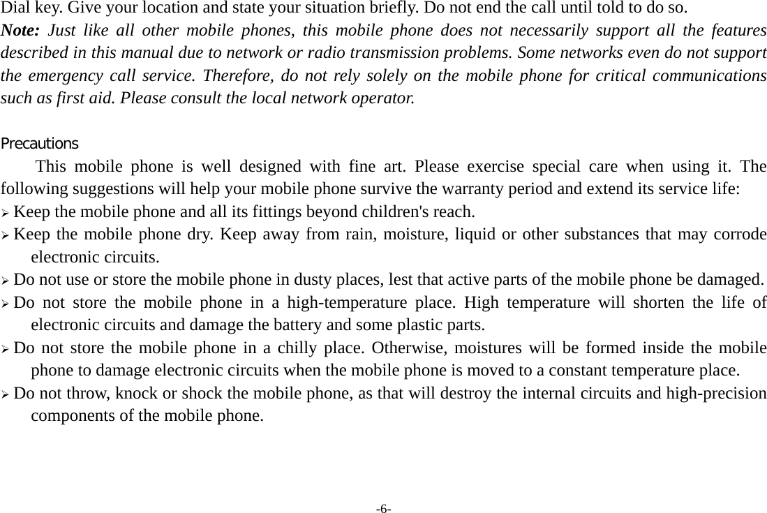 -6- Dial key. Give your location and state your situation briefly. Do not end the call until told to do so. Note: Just like all other mobile phones, this mobile phone does not necessarily support all the features described in this manual due to network or radio transmission problems. Some networks even do not support the emergency call service. Therefore, do not rely solely on the mobile phone for critical communications such as first aid. Please consult the local network operator.  Precautions This mobile phone is well designed with fine art. Please exercise special care when using it. The following suggestions will help your mobile phone survive the warranty period and extend its service life: ¾ Keep the mobile phone and all its fittings beyond children&apos;s reach. ¾ Keep the mobile phone dry. Keep away from rain, moisture, liquid or other substances that may corrode electronic circuits. ¾ Do not use or store the mobile phone in dusty places, lest that active parts of the mobile phone be damaged. ¾ Do not store the mobile phone in a high-temperature place. High temperature will shorten the life of electronic circuits and damage the battery and some plastic parts. ¾ Do not store the mobile phone in a chilly place. Otherwise, moistures will be formed inside the mobile phone to damage electronic circuits when the mobile phone is moved to a constant temperature place. ¾ Do not throw, knock or shock the mobile phone, as that will destroy the internal circuits and high-precision components of the mobile phone.    