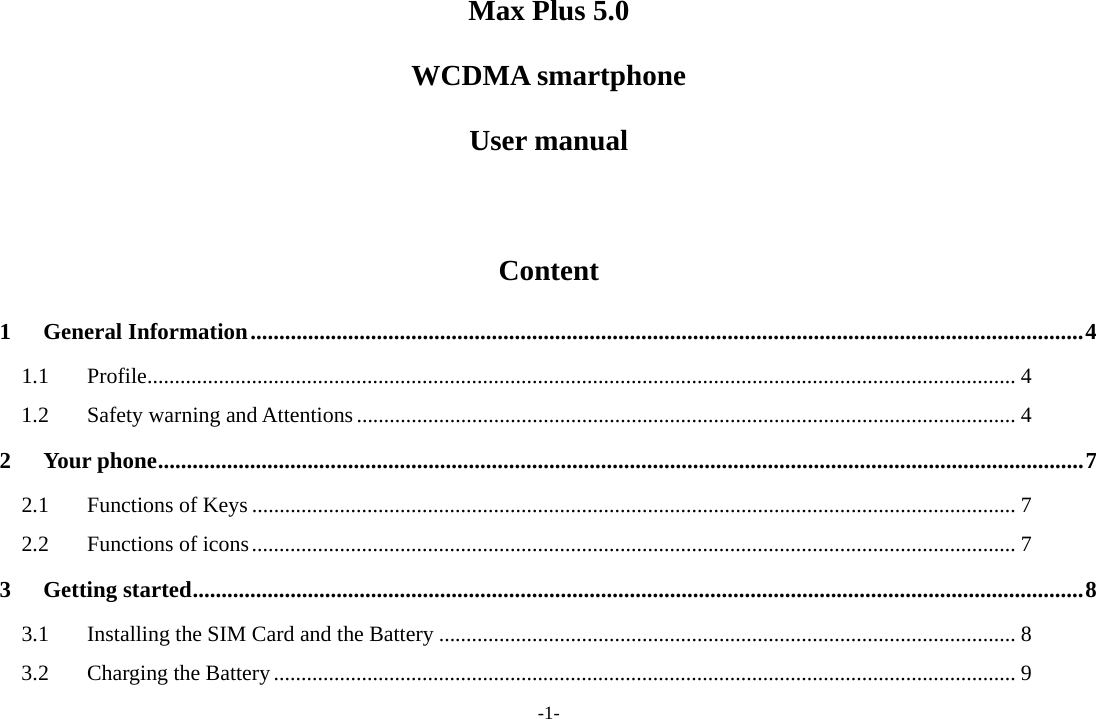 -1- Max Plus 5.0 WCDMA smartphone User manual  Content 1General Information ................................................................................................................................................. 41.1Profile .............................................................................................................................................................. 41.2Safety warning and Attentions ........................................................................................................................ 42Your phone ................................................................................................................................................................. 72.1Functions of Keys ........................................................................................................................................... 72.2Functions of icons ........................................................................................................................................... 73Getting started ........................................................................................................................................................... 83.1Installing the SIM Card and the Battery ......................................................................................................... 83.2Charging the Battery ....................................................................................................................................... 9
