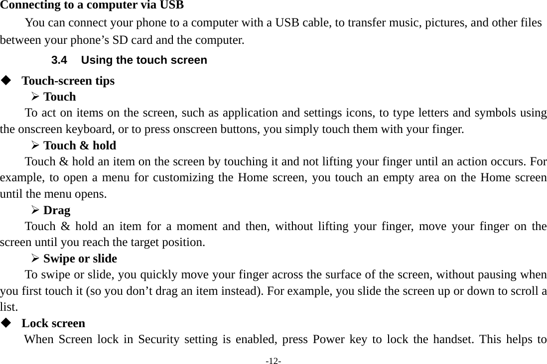 -12- Connecting to a computer via USB You can connect your phone to a computer with a USB cable, to transfer music, pictures, and other files between your phone’s SD card and the computer. 3.4  Using the touch screen  Touch-screen tips   ¾ Touch To act on items on the screen, such as application and settings icons, to type letters and symbols using the onscreen keyboard, or to press onscreen buttons, you simply touch them with your finger. ¾ Touch &amp; hold   Touch &amp; hold an item on the screen by touching it and not lifting your finger until an action occurs. For example, to open a menu for customizing the Home screen, you touch an empty area on the Home screen until the menu opens.     ¾ Drag  Touch &amp; hold an item for a moment and then, without lifting your finger, move your finger on the screen until you reach the target position. ¾ Swipe or slide   To swipe or slide, you quickly move your finger across the surface of the screen, without pausing when you first touch it (so you don’t drag an item instead). For example, you slide the screen up or down to scroll a list.  Lock screen When Screen lock in Security setting is enabled, press Power key to lock the handset. This helps to 