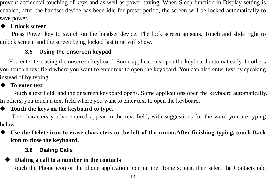 -13- prevent accidental touching of keys and as well as power saving. When Sleep function in Display setting is enabled, after the handset device has been idle for preset period, the screen will be locked automatically to save power.    Unlock screen Press Power key to switch on the handset device. The lock screen appears. Touch and slide right to unlock screen, and the screen being locked last time will show.   3.5  Using the onscreen keypad You enter text using the onscreen keyboard. Some applications open the keyboard automatically. In others, you touch a text field where you want to enter text to open the keyboard. You can also enter text by speaking instead of by typing.    To enter text Touch a text field, and the onscreen keyboard opens. Some applications open the keyboard automatically. In others, you touch a text field where you want to enter text to open the keyboard.  Touch the keys on the keyboard to type. The characters you’ve entered appear in the text field, with suggestions for the word you are typing below.   Use the Delete icon to erase characters to the left of the cursor.After finishing typing, touch Back icon to close the keyboard. 3.6 Dialing Calls  Dialing a call to a number in the contacts Touch the Phone icon or the phone application icon on the Home screen, then select the Contacts tab. 