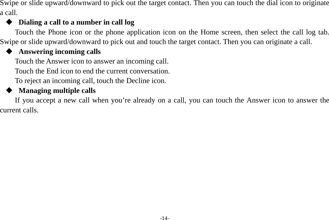 -14- Swipe or slide upward/downward to pick out the target contact. Then you can touch the dial icon to originate a call.  Dialing a call to a number in call log Touch the Phone icon or the phone application icon on the Home screen, then select the call log tab. Swipe or slide upward/downward to pick out and touch the target contact. Then you can originate a call.  Answering incoming calls Touch the Answer icon to answer an incoming call. Touch the End icon to end the current conversation. To reject an incoming call, touch the Decline icon.  Managing multiple calls If you accept a new call when you’re already on a call, you can touch the Answer icon to answer the current calls.        