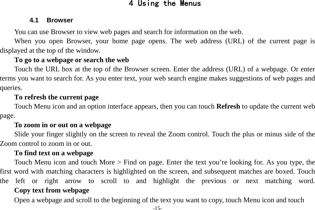 -15- 4 Using the Menus 4.1 Browser You can use Browser to view web pages and search for information on the web. When you open Browser, your home page opens. The web address (URL) of the current page is displayed at the top of the window. To go to a webpage or search the web Touch the URL box at the top of the Browser screen. Enter the address (URL) of a webpage. Or enter terms you want to search for. As you enter text, your web search engine makes suggestions of web pages and queries.      To refresh the current page Touch Menu icon and an option interface appears, then you can touch Refresh to update the current web page.         To zoom in or out on a webpage Slide your finger slightly on the screen to reveal the Zoom control. Touch the plus or minus side of the Zoom control to zoom in or out.        To find text on a webpage Touch Menu icon and touch More &gt; Find on page. Enter the text you’re looking for. As you type, the first word with matching characters is highlighted on the screen, and subsequent matches are boxed. Touch the left or right arrow to scroll to and highlight the previous or next matching word.        Copy text from webpage Open a webpage and scroll to the beginning of the text you want to copy, touch Menu icon and touch 