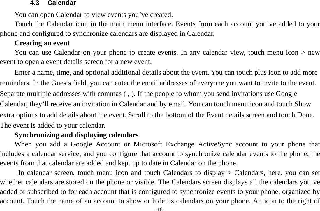 -18- 4.3 Calendar You can open Calendar to view events you’ve created.   Touch the Calendar icon in the main menu interface. Events from each account you’ve added to your phone and configured to synchronize calendars are displayed in Calendar. Creating an event You can use Calendar on your phone to create events. In any calendar view, touch menu icon &gt; new event to open a event details screen for a new event.   Enter a name, time, and optional additional details about the event. You can touch plus icon to add more reminders. In the Guests field, you can enter the email addresses of everyone you want to invite to the event. Separate multiple addresses with commas ( , ). If the people to whom you send invitations use Google Calendar, they’ll receive an invitation in Calendar and by email. You can touch menu icon and touch Show extra options to add details about the event. Scroll to the bottom of the Event details screen and touch Done. The event is added to your calendar. Synchronizing and displaying calendars When you add a Google Account or Microsoft Exchange ActiveSync account to your phone that includes a calendar service, and you configure that account to synchronize calendar events to the phone, the events from that calendar are added and kept up to date in Calendar on the phone.  In calendar screen, touch menu icon and touch Calendars to display &gt; Calendars, here, you can set whether calendars are stored on the phone or visible. The Calendars screen displays all the calendars you’ve added or subscribed to for each account that is configured to synchronize events to your phone, organized by account. Touch the name of an account to show or hide its calendars on your phone. An icon to the right of 