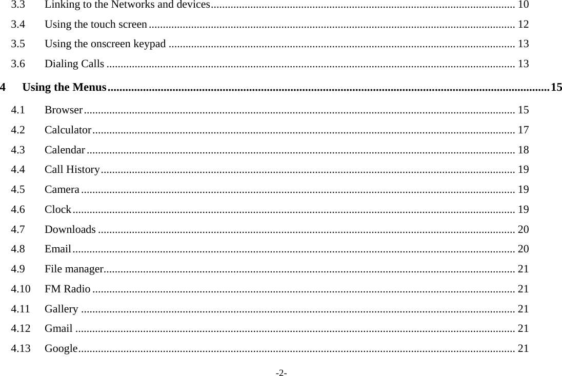 -2- 3.3Linking to the Networks and devices ............................................................................................................ 103.4Using the touch screen .................................................................................................................................. 123.5Using the onscreen keypad ........................................................................................................................... 133.6Dialing Calls ................................................................................................................................................. 134Using the Menus ...................................................................................................................................................... 154.1Browser ......................................................................................................................................................... 154.2Calculator ...................................................................................................................................................... 174.3Calendar ........................................................................................................................................................ 184.4Call History ................................................................................................................................................... 194.5Camera .......................................................................................................................................................... 194.6Clock ............................................................................................................................................................. 194.7Downloads .................................................................................................................................................... 204.8Email ............................................................................................................................................................. 204.9File manager .................................................................................................................................................. 214.10FM Radio ...................................................................................................................................................... 214.11Gallery .......................................................................................................................................................... 214.12Gmail ............................................................................................................................................................ 214.13Google ........................................................................................................................................................... 21