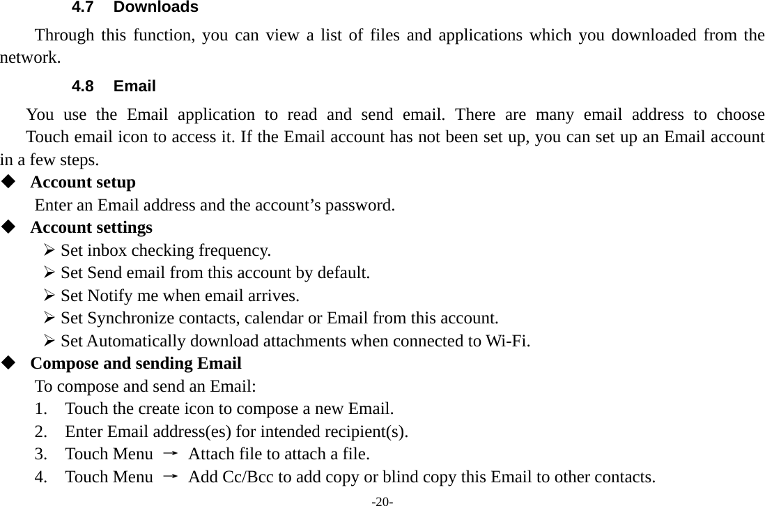 -20- 4.7 Downloads Through this function, you can view a list of files and applications which you downloaded from the network.  4.8 Email You use the Email application to read and send email. There are many email address to choose     Touch email icon to access it. If the Email account has not been set up, you can set up an Email account in a few steps.  Account setup   Enter an Email address and the account’s password.    Account settings   ¾ Set inbox checking frequency.   ¾ Set Send email from this account by default.   ¾ Set Notify me when email arrives.   ¾ Set Synchronize contacts, calendar or Email from this account.   ¾ Set Automatically download attachments when connected to Wi-Fi.  Compose and sending Email   To compose and send an Email:   1.    Touch the create icon to compose a new Email.   2.    Enter Email address(es) for intended recipient(s).     3.  Touch Menu →  Attach file to attach a file.     4.  Touch Menu →  Add Cc/Bcc to add copy or blind copy this Email to other contacts.     