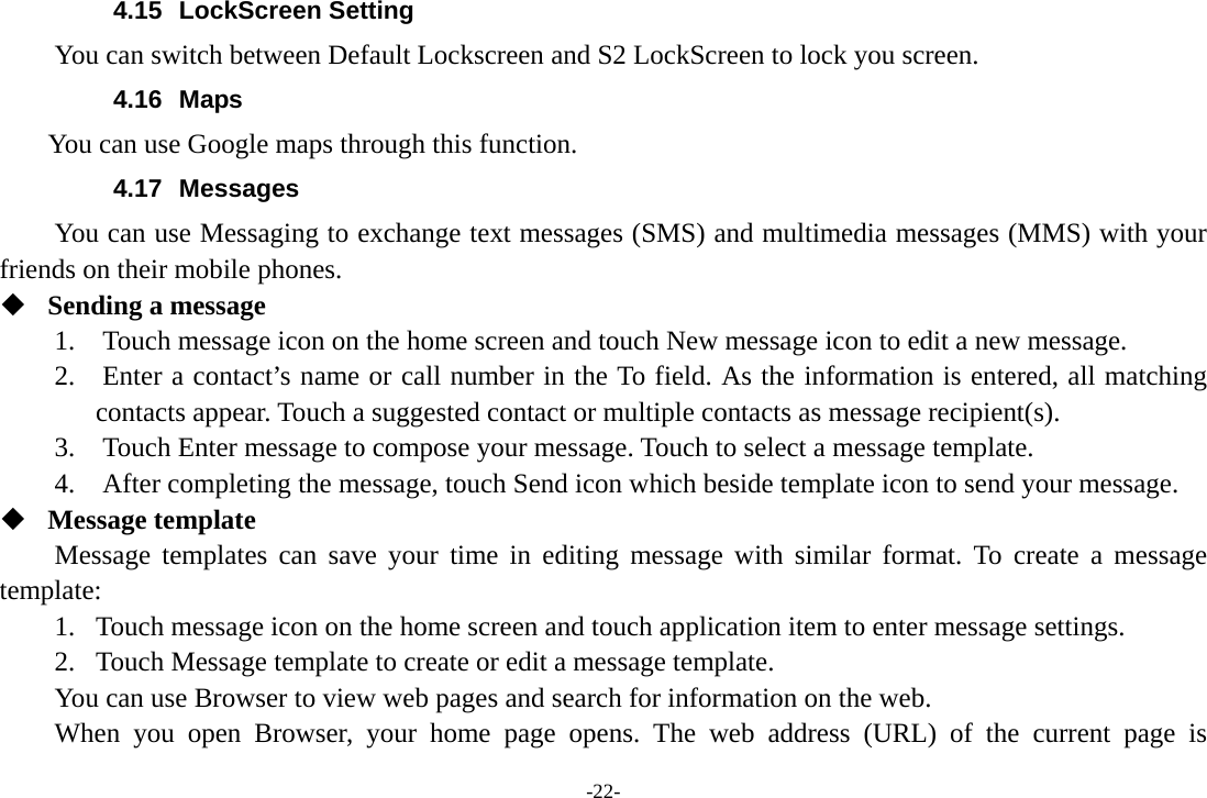 -22- 4.15 LockScreen Setting You can switch between Default Lockscreen and S2 LockScreen to lock you screen. 4.16 Maps     You can use Google maps through this function. 4.17 Messages You can use Messaging to exchange text messages (SMS) and multimedia messages (MMS) with your friends on their mobile phones.  Sending a message 1.    Touch message icon on the home screen and touch New message icon to edit a new message. 2.    Enter a contact’s name or call number in the To field. As the information is entered, all matching contacts appear. Touch a suggested contact or multiple contacts as message recipient(s).     3.    Touch Enter message to compose your message. Touch to select a message template.     4.    After completing the message, touch Send icon which beside template icon to send your message.    Message template Message templates can save your time in editing message with similar format. To create a message template: 1. Touch message icon on the home screen and touch application item to enter message settings.   2. Touch Message template to create or edit a message template. You can use Browser to view web pages and search for information on the web. When you open Browser, your home page opens. The web address (URL) of the current page is 