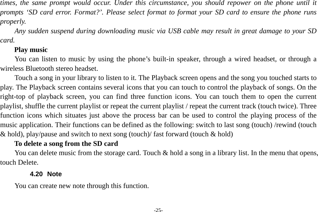 -25- times, the same prompt would occur. Under this circumstance, you should repower on the phone until it prompts ‘SD card error. Format?’. Please select format to format your SD card to ensure the phone runs properly. Any sudden suspend during downloading music via USB cable may result in great damage to your SD card.     Play music You can listen to music by using the phone’s built-in speaker, through a wired headset, or through a wireless Bluetooth stereo headset. Touch a song in your library to listen to it. The Playback screen opens and the song you touched starts to play. The Playback screen contains several icons that you can touch to control the playback of songs. On the right-top of playback screen, you can find three function icons. You can touch them to open the current playlist, shuffle the current playlist or repeat the current playlist / repeat the current track (touch twice). Three function icons which situates just above the process bar can be used to control the playing process of the music application. Their functions can be defined as the following: switch to last song (touch) /rewind (touch &amp; hold), play/pause and switch to next song (touch)/ fast forward (touch &amp; hold)   To delete a song from the SD card You can delete music from the storage card. Touch &amp; hold a song in a library list. In the menu that opens, touch Delete. 4.20 Note You can create new note through this function. 