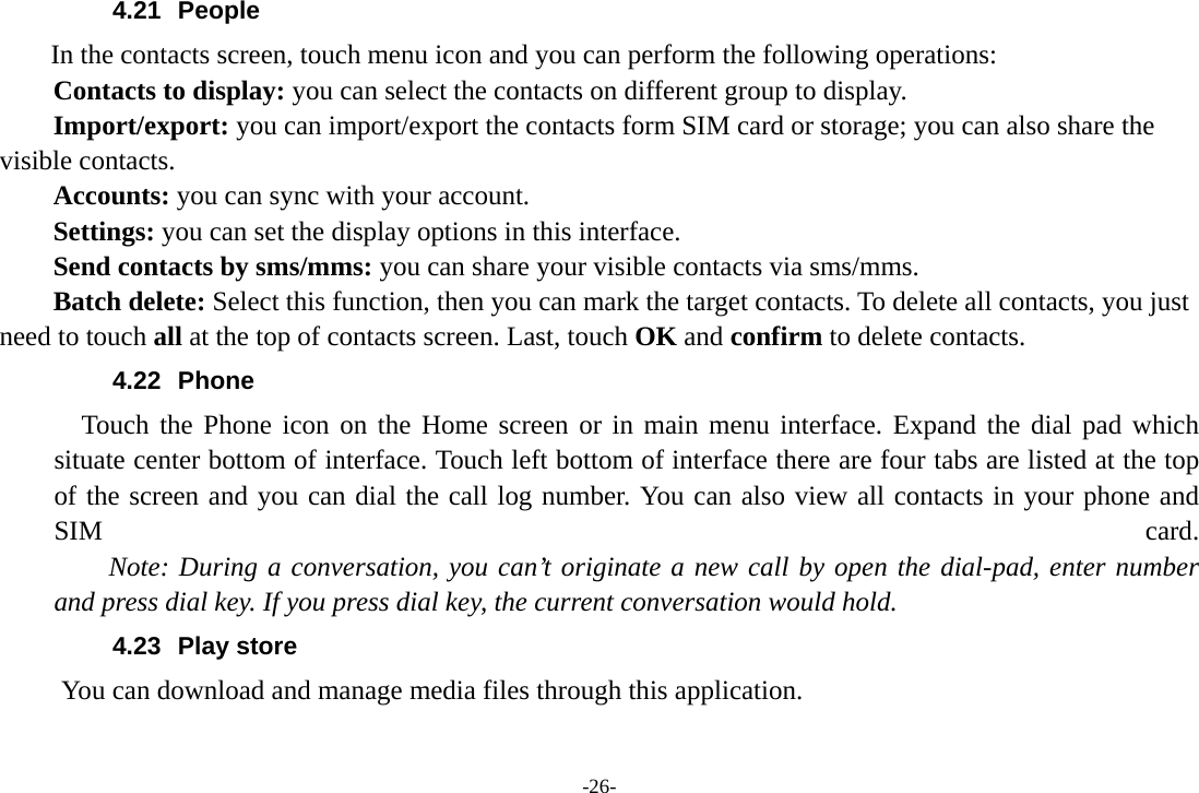 -26- 4.21 People  In the contacts screen, touch menu icon and you can perform the following operations: Contacts to display: you can select the contacts on different group to display. Import/export: you can import/export the contacts form SIM card or storage; you can also share the visible contacts. Accounts: you can sync with your account. Settings: you can set the display options in this interface. Send contacts by sms/mms: you can share your visible contacts via sms/mms. Batch delete: Select this function, then you can mark the target contacts. To delete all contacts, you just need to touch all at the top of contacts screen. Last, touch OK and confirm to delete contacts. 4.22 Phone   Touch the Phone icon on the Home screen or in main menu interface. Expand the dial pad which situate center bottom of interface. Touch left bottom of interface there are four tabs are listed at the top of the screen and you can dial the call log number. You can also view all contacts in your phone and SIM  card.     Note: During a conversation, you can’t originate a new call by open the dial-pad, enter number and press dial key. If you press dial key, the current conversation would hold.   4.23 Play store       You can download and manage media files through this application. 