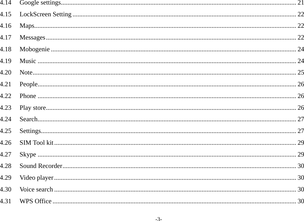 -3- 4.14Google settings .............................................................................................................................................. 214.15LockScreen Setting ....................................................................................................................................... 224.16Maps .............................................................................................................................................................. 224.17Messages ....................................................................................................................................................... 224.18Mobogenie .................................................................................................................................................... 244.19Music ............................................................................................................................................................ 244.20Note ............................................................................................................................................................... 254.21People ............................................................................................................................................................ 264.22Phone ............................................................................................................................................................ 264.23Play store ....................................................................................................................................................... 264.24Search ............................................................................................................................................................ 274.25Settings .......................................................................................................................................................... 274.26SIM Tool kit .................................................................................................................................................. 294.27Skype ............................................................................................................................................................ 294.28Sound Recorder ............................................................................................................................................. 304.29Video player .................................................................................................................................................. 304.30Voice search .................................................................................................................................................. 304.31WPS Office ................................................................................................................................................... 30