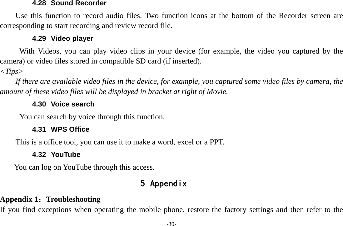 -30- 4.28 Sound Recorder Use this function to record audio files. Two function icons at the bottom of the Recorder screen are corresponding to start recording and review record file. 4.29 Video player With Videos, you can play video clips in your device (for example, the video you captured by the camera) or video files stored in compatible SD card (if inserted). &lt;Tips&gt; If there are available video files in the device, for example, you captured some video files by camera, the amount of these video files will be displayed in bracket at right of Movie. 4.30 Voice search      You can search by voice through this function. 4.31 WPS Office This is a office tool, you can use it to make a word, excel or a PPT. 4.32 YouTube      You can log on YouTube through this access. 5 Appendix Appendix 1：Troubleshooting If you find exceptions when operating the mobile phone, restore the factory settings and then refer to the 