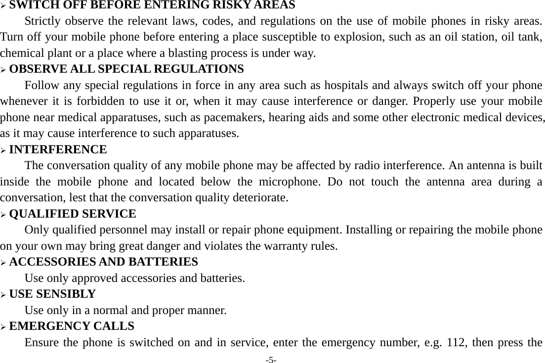 -5- ¾ SWITCH OFF BEFORE ENTERING RISKY AREAS Strictly observe the relevant laws, codes, and regulations on the use of mobile phones in risky areas. Turn off your mobile phone before entering a place susceptible to explosion, such as an oil station, oil tank, chemical plant or a place where a blasting process is under way. ¾ OBSERVE ALL SPECIAL REGULATIONS Follow any special regulations in force in any area such as hospitals and always switch off your phone whenever it is forbidden to use it or, when it may cause interference or danger. Properly use your mobile phone near medical apparatuses, such as pacemakers, hearing aids and some other electronic medical devices, as it may cause interference to such apparatuses. ¾ INTERFERENCE The conversation quality of any mobile phone may be affected by radio interference. An antenna is built inside the mobile phone and located below the microphone. Do not touch the antenna area during a conversation, lest that the conversation quality deteriorate. ¾ QUALIFIED SERVICE Only qualified personnel may install or repair phone equipment. Installing or repairing the mobile phone on your own may bring great danger and violates the warranty rules. ¾ ACCESSORIES AND BATTERIES Use only approved accessories and batteries. ¾ USE SENSIBLY Use only in a normal and proper manner. ¾ EMERGENCY CALLS Ensure the phone is switched on and in service, enter the emergency number, e.g. 112, then press the 