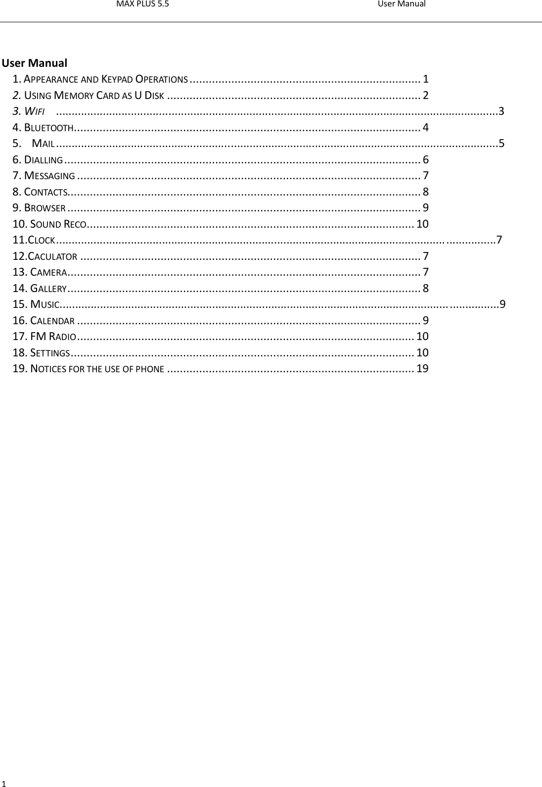 MAX PLUS 5.5                                                                                          User Manual  1   User Manual1. APPEARANCE AND KEYPAD OPERATIONS ........................................................................ 1 2. USING MEMORY CARD AS U DISK ............................................................................... 2 3. WIFI  ..............................................................................................................................................3 4. BLUETOOTH ............................................................................................................ 4 5.  MAIL ..............................................................................................................................................5 6. DIALLING ............................................................................................................... 6 7. MESSAGING ........................................................................................................... 7 8. CONTACTS.............................................................................................................. 8 9. BROWSER .............................................................................................................. 9 10. SOUND RECO ...................................................................................................... 10 11.CLOCK .............................................................................................................................................7 12.CACULATOR .......................................................................................................... 7 13. CAMERA .............................................................................................................. 7 14. GALLERY .............................................................................................................. 8 15. MUSIC.............................................................................................................................................9 16. CALENDAR ........................................................................................................... 9 17. FM RADIO ......................................................................................................... 10 18. SETTINGS ........................................................................................................... 10 19. NOTICES FOR THE USE OF PHONE ............................................................................. 19                 