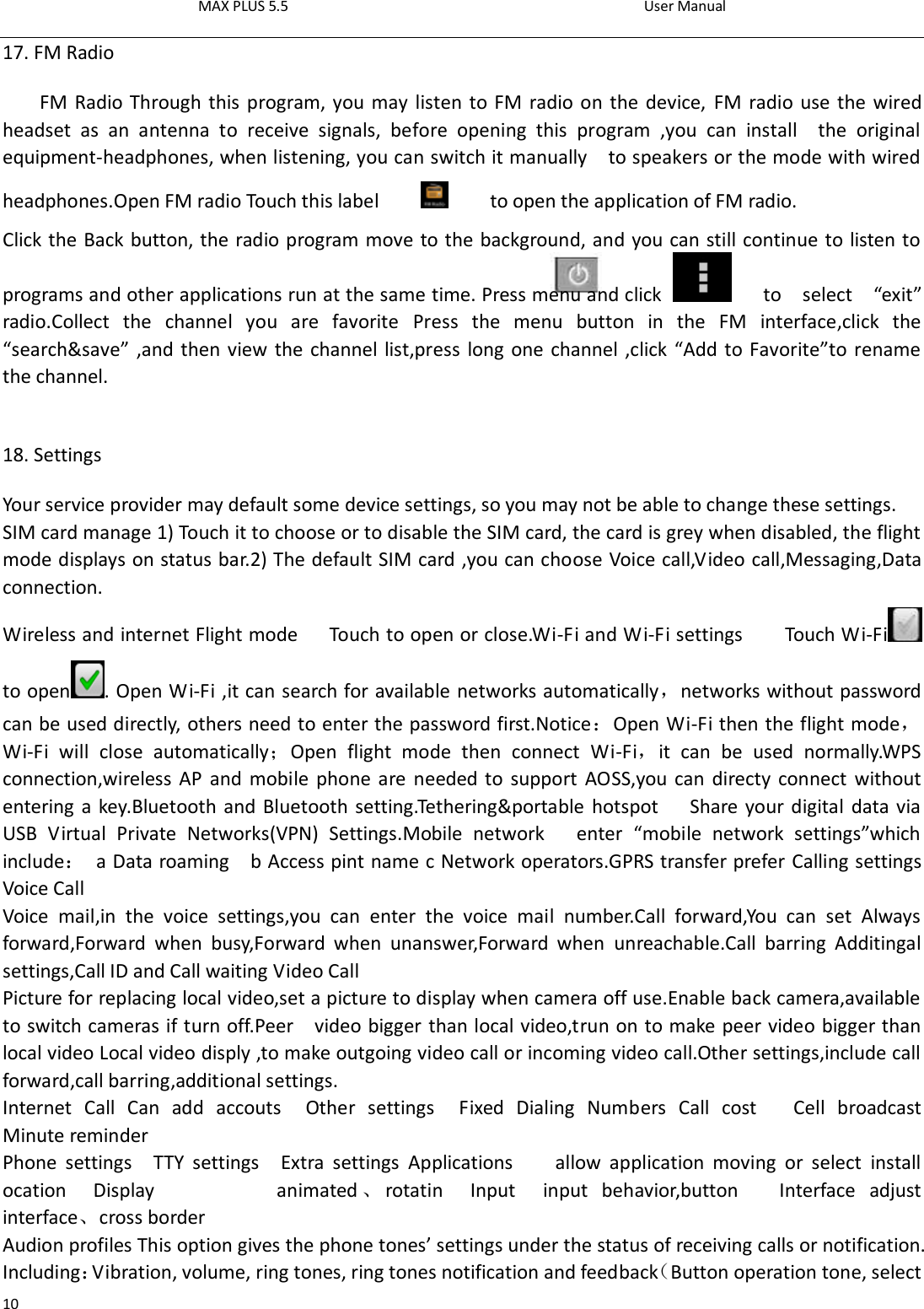 MAX PLUS 5.5                                                                                          User Manual  10 17. FM Radio FM Radio Through this program, you may listen to FM radio on the device,  FM radio use the wired headset  as  an  antenna  to  receive  signals,  before  opening  this  program  ,you  can  install    the  original equipment-headphones, when listening, you can switch it manually    to speakers or the mode with wired headphones.Open FM radio Touch this label            to open the application of FM radio. Click the Back button, the radio program move to the background, and you can still continue to listen to programs and other applications run at the same time. Press menu and click     to    select    “exit” radio.Collect  the  channel  you  are  favorite  Press  the  menu  button  in  the  FM  interface,click  the “search&amp;save” ,and then view the channel list,press long one channel ,click “Add to Favorite”to rename the channel.       18. Settings Your service provider may default some device settings, so you may not be able to change these settings. SIM card manage 1) Touch it to choose or to disable the SIM card, the card is grey when disabled, the flight mode displays on status bar.2) The default SIM card ,you can choose Voice call,Video call,Messaging,Data connection. Wireless and internet Flight mode      Touch to open or close.Wi-Fi and Wi-Fi settings        Touch Wi-Fi  to open . Open Wi-Fi ,it can search for available networks automatically，networks without password can be used directly, others need to enter the password first.Notice：Open Wi-Fi then the flight mode，Wi-Fi  will  close  automatically；Open  flight  mode  then  connect  Wi-Fi，it  can  be  used  normally.WPS connection,wireless AP and mobile phone are needed to support AOSS,you can directy connect  without entering a key.Bluetooth and Bluetooth setting.Tethering&amp;portable hotspot      Share your digital data via USB  Virtual  Private  Networks(VPN)  Settings.Mobile  network      enter  “mobile  network  settings”which include：  a Data roaming    b Access pint name c Network operators.GPRS transfer prefer Calling settings Voice Call   Voice  mail,in  the  voice  settings,you  can  enter  the  voice  mail  number.Call  forward,You  can  set  Always forward,Forward  when  busy,Forward  when  unanswer,Forward  when  unreachable.Call  barring  Additingal settings,Call ID and Call waiting Video Call Picture for replacing local video,set a picture to display when camera off use.Enable back camera,available to switch cameras if turn off.Peer    video bigger than local video,trun on to make peer video bigger than local video Local video disply ,to make outgoing video call or incoming video call.Other settings,include call forward,call barring,additional settings. Internet  Call  Can  add  accouts    Other  settings    Fixed  Dialing  Numbers  Call  cost      Cell  broadcast     Minute reminder Phone  settings    TTY  settings    Extra  settings  Applications        allow  application  moving  or  select  install ocation  Display                  animated 、rotatin  Input    input  behavior,button      Interface  adjust interface、cross border Audion profiles This option gives the phone tones’ settings under the status of receiving calls or notification. Including：Vibration, volume, ring tones, ring tones notification and feedback（Button operation tone, select 