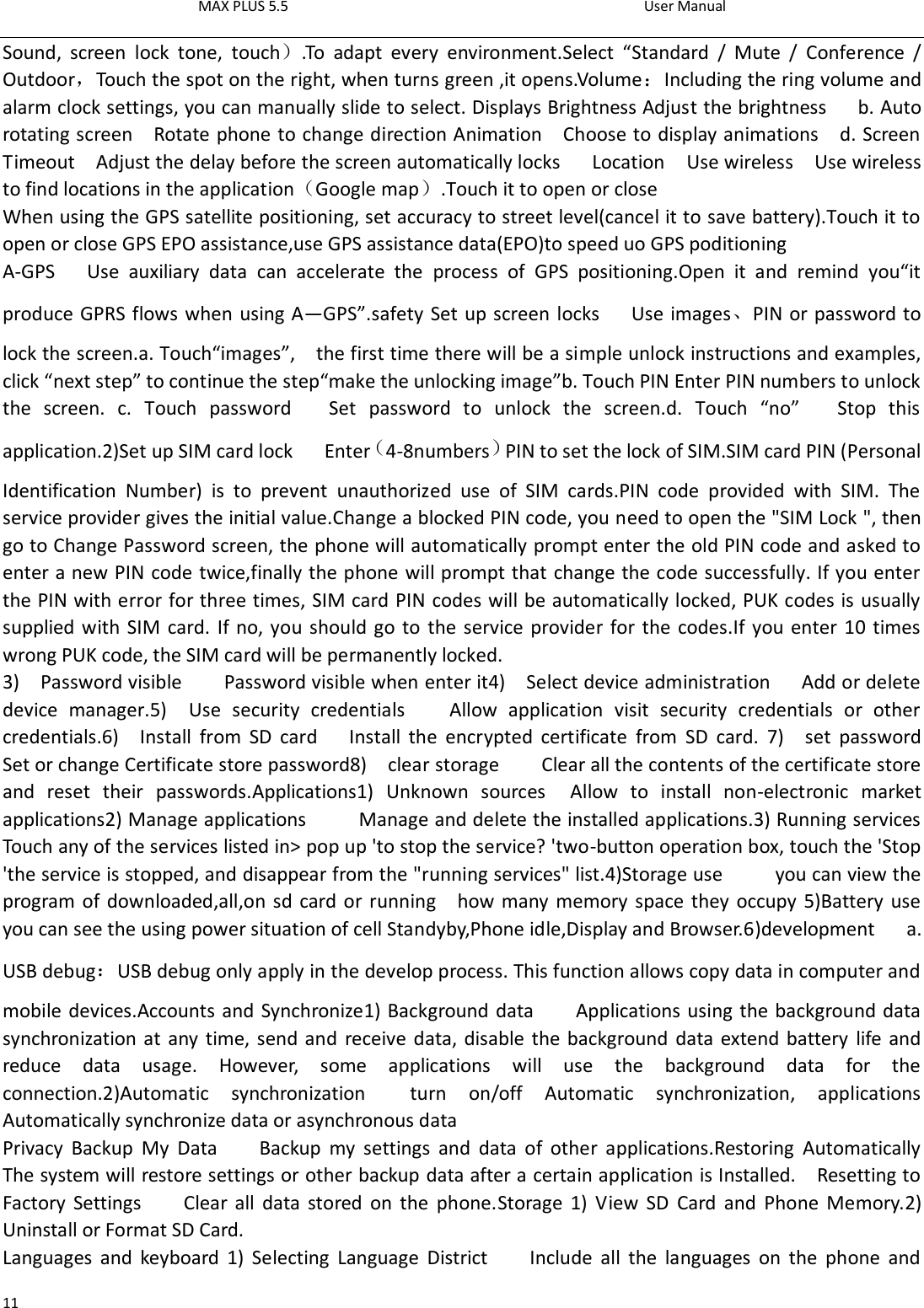 MAX PLUS 5.5                                                                                          User Manual  11 Sound,  screen  lock  tone,  touch）.To  adapt  every  environment.Select  “Standard  /  Mute  /  Conference  / Outdoor，Touch the spot on the right, when turns green ,it opens.Volume：Including the ring volume and alarm clock settings, you can manually slide to select. Displays Brightness Adjust the brightness      b. Auto rotating screen    Rotate phone to change direction Animation    Choose to display animations    d. Screen Timeout    Adjust the delay before the screen automatically locks      Location  Use wireless    Use wireless to find locations in the application（Google map）.Touch it to open or close When using the GPS satellite positioning, set accuracy to street level(cancel it to save battery).Touch it to open or close GPS EPO assistance,use GPS assistance data(EPO)to speed uo GPS poditioning A-GPS      Use  auxiliary  data  can  accelerate  the  process  of  GPS  positioning.Open  it  and  remind  you“it produce GPRS flows when using A—GPS”.safety Set up screen locks      Use images、PIN or password to lock the screen.a. Touch“images”,    the first time there will be a simple unlock instructions and examples, click “next step” to continue the step“make the unlocking image”b. Touch PIN Enter PIN numbers to unlock the  screen.  c.  Touch  password      Set  password  to  unlock  the  screen.d.  Touch  “no”      Stop  this application.2)Set up SIM card lock      Enter（4-8numbers）PIN to set the lock of SIM.SIM card PIN (Personal Identification  Number)  is  to  prevent  unauthorized  use  of  SIM  cards.PIN  code  provided  with  SIM.  The service provider gives the initial value.Change a blocked PIN code, you need to open the &quot;SIM Lock &quot;, then go to Change Password screen, the phone will automatically prompt enter the old PIN code and asked to enter a new PIN code twice,finally the phone will prompt that change the code successfully. If you enter the PIN with error for three times, SIM card PIN codes will be automatically locked, PUK codes is usually supplied with SIM card. If no, you should go to the service provider for the codes.If you enter 10 times wrong PUK code, the SIM card will be permanently locked. 3)    Password visible        Password visible when enter it4)    Select device administration      Add or delete device  manager.5)    Use  security  credentials        Allow  application  visit  security  credentials  or  other credentials.6)    Install  from  SD  card      Install  the  encrypted  certificate  from  SD  card.  7)    set  password       Set or change Certificate store password8)    clear storage        Clear all the contents of the certificate store and  reset  their  passwords.Applications1)  Unknown  sources    Allow  to  install  non-electronic  market applications2) Manage applications          Manage and delete the installed applications.3) Running services     Touch any of the services listed in&gt; pop up &apos;to stop the service? &apos;two-button operation box, touch the &apos;Stop &apos;the service is stopped, and disappear from the &quot;running services&quot; list.4)Storage use          you can view the program of downloaded,all,on sd card or running    how many memory space they occupy 5)Battery use         you can see the using power situation of cell Standyby,Phone idle,Display and Browser.6)development      a. USB debug：USB debug only apply in the develop process. This function allows copy data in computer and mobile devices.Accounts and Synchronize1) Background data        Applications using the background data synchronization at any time, send and  receive data, disable the background  data extend battery  life and reduce  data  usage.  However,  some  applications  will  use  the  background  data  for  the connection.2)Automatic  synchronization    turn  on/off  Automatic  synchronization,  applications Automatically synchronize data or asynchronous data Privacy  Backup  My  Data        Backup  my  settings  and  data  of  other  applications.Restoring  Automatically       The system will restore settings or other backup data after a certain application is Installed.    Resetting to Factory  Settings        Clear all  data  stored on  the  phone.Storage  1)  View  SD  Card  and  Phone  Memory.2) Uninstall or Format SD Card. Languages  and  keyboard  1)  Selecting  Language  District        Include  all  the  languages  on  the  phone  and 
