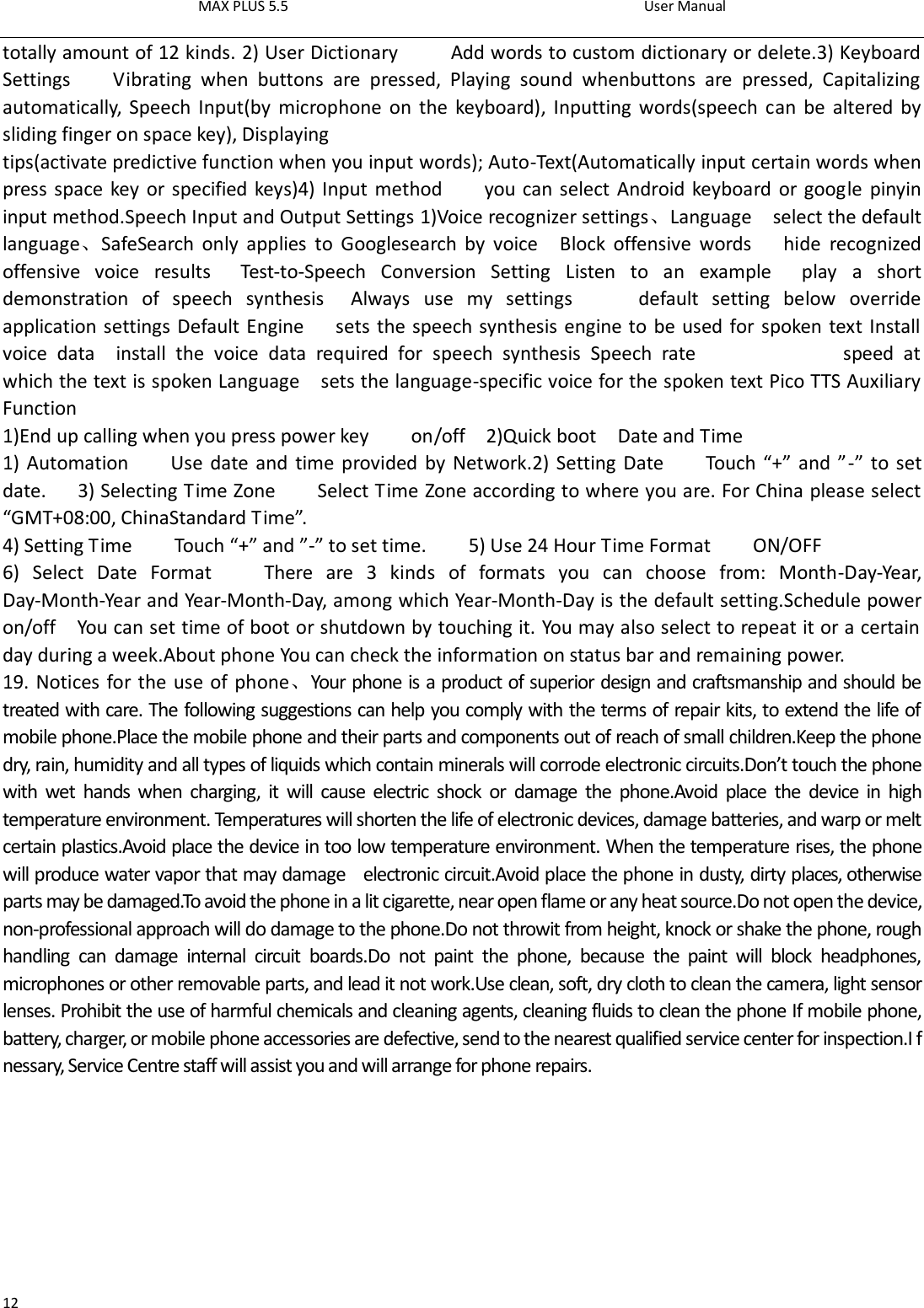 MAX PLUS 5.5                                                                                          User Manual  12 totally amount of 12 kinds. 2) User Dictionary          Add words to custom dictionary or delete.3) Keyboard Settings        Vibrating  when  buttons  are  pressed,  Playing  sound  whenbuttons  are  pressed,  Capitalizing automatically,  Speech Input(by  microphone on  the keyboard),  Inputting  words(speech can  be altered by sliding finger on space key), Displaying tips(activate predictive function when you input words); Auto-Text(Automatically input certain words when press space key or specified keys)4) Input method        you can select Android keyboard or google pinyin input method.Speech Input and Output Settings 1)Voice recognizer settings、Language    select the default language、SafeSearch  only  applies  to  Googlesearch  by  voice    Block  offensive  words      hide  recognized offensive  voice  results    Test-to-Speech  Conversion  Setting  Listen  to  an  example    play  a  short demonstration  of  speech  synthesis  Always  use  my  settings          default  setting  below  override application settings Default Engine      sets the speech synthesis engine to be used for spoken text Install voice  data    install  the  voice  data  required  for  speech  synthesis  Speech  rate                            speed  at which the text is spoken Language    sets the language-specific voice for the spoken text Pico TTS Auxiliary Function   1)End up calling when you press power key        on/off    2)Quick boot    Date and Time   1) Automation        Use date and time provided by Network.2) Setting Date        Touch “+”  and ”-”  to set date.      3) Selecting Time Zone        Select Time Zone according to where you are. For China please select “GMT+08:00, ChinaStandard Time”.     4) Setting Time        Touch “+” and ”-” to set time.        5) Use 24 Hour Time Format        ON/OFF     6)  Select  Date  Format        There  are  3  kinds  of  formats  you  can  choose  from:  Month-Day-Year, Day-Month-Year and Year-Month-Day, among which Year-Month-Day is the default setting.Schedule power on/off    You can set time of boot or shutdown by touching it. You may also select to repeat it or a certain day during a week.About phone You can check the information on status bar and remaining power. 19. Notices for the use of phone、Your phone is a product of superior design and craftsmanship and should be treated with care. The following suggestions can help you comply with the terms of repair kits, to extend the life of mobile phone.Place the mobile phone and their parts and components out of reach of small children.Keep the phone dry, rain, humidity and all types of liquids which contain minerals will corrode electronic circuits.Don’t touch the phone with  wet  hands when  charging,  it  will  cause  electric  shock  or  damage  the  phone.Avoid  place  the  device  in  high temperature environment. Temperatures will shorten the life of electronic devices, damage batteries, and warp or melt certain plastics.Avoid place the device in too low temperature environment. When the temperature rises, the phone will produce water vapor that may damage    electronic circuit.Avoid place the phone in dusty, dirty places, otherwise parts may be damaged.To avoid the phone in a lit cigarette, near open flame or any heat source.Do not open the device, non-professional approach will do damage to the phone.Do not throwit from height, knock or shake the phone, rough handling  can  damage  internal  circuit  boards.Do  not  paint  the  phone,  because  the  paint  will  block  headphones, microphones or other removable parts, and lead it not work.Use clean, soft, dry cloth to clean the camera, light sensor lenses. Prohibit the use of harmful chemicals and cleaning agents, cleaning fluids to clean the phone If mobile phone, battery, charger, or mobile phone accessories are defective, send to the nearest qualified service center for inspection.I f nessary, Service Centre staff will assist you and will arrange for phone repairs.                                                  