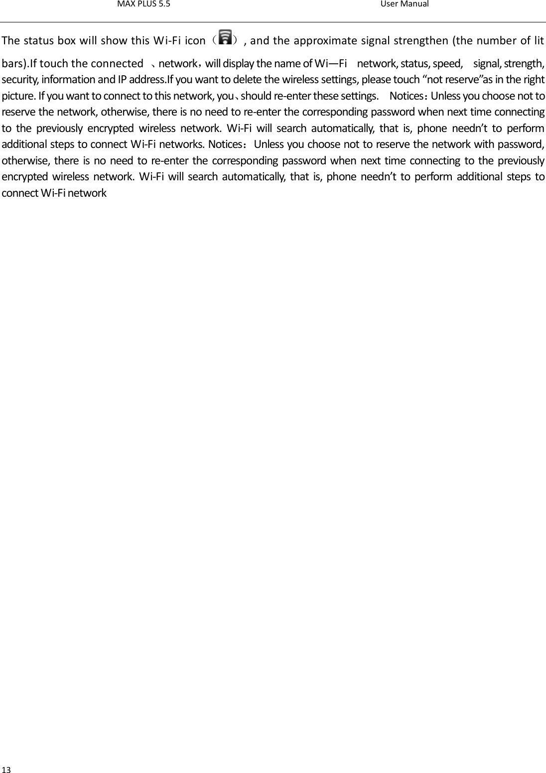 MAX PLUS 5.5                                                                                          User Manual  13 The status box will show this Wi-Fi icon（ ）, and the approximate signal strengthen (the number of lit bars).If touch the connected  、network，will display the name of Wi—Fi    network, status, speed,    signal, strength, security, information and IP address.If you want to delete the wireless settings, please touch “not reserve”as in the right picture. If you want to connect to this network, you、should re-enter these settings.    Notices：Unless you choose not to reserve the network, otherwise, there is no need to re-enter the corresponding password when next time connecting to  the  previously  encrypted  wireless  network.  Wi-Fi  will  search  automatically,  that  is,  phone  needn’t  to  perform additional steps to connect Wi-Fi networks. Notices：Unless you choose not to reserve the network with password, otherwise, there is no need to re-enter the corresponding password when next time connecting to the previously encrypted wireless network. Wi-Fi will search automatically, that is, phone needn’t to perform additional  steps to connect Wi-Fi network