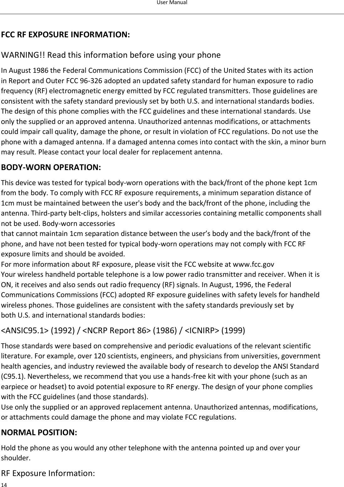 User Manual  14  FCC RF EXPOSURE INFORMATION: WARNING!! Read this information before using your phone In August 1986 the Federal Communications Commission (FCC) of the United States with its action in Report and Outer FCC 96-326 adopted an updated safety standard for human exposure to radio frequency (RF) electromagnetic energy emitted by FCC regulated transmitters. Those guidelines are consistent with the safety standard previously set by both U.S. and international standards bodies. The design of this phone complies with the FCC guidelines and these international standards. Use only the supplied or an approved antenna. Unauthorized antennas modifications, or attachments could impair call quality, damage the phone, or result in violation of FCC regulations. Do not use the phone with a damaged antenna. If a damaged antenna comes into contact with the skin, a minor burn may result. Please contact your local dealer for replacement antenna. BODY-WORN OPERATION: This device was tested for typical body-worn operations with the back/front of the phone kept 1cm from the body. To comply with FCC RF exposure requirements, a minimum separation distance of 1cm must be maintained between the user&apos;s body and the back/front of the phone, including the antenna. Third-party belt-clips, holsters and similar accessories containing metallic components shall not be used. Body-worn accessories that cannot maintain 1cm separation distance between the user’s body and the back/front of the phone, and have not been tested for typical body-worn operations may not comply with FCC RF exposure limits and should be avoided. For more information about RF exposure, please visit the FCC website at www.fcc.gov Your wireless handheld portable telephone is a low power radio transmitter and receiver. When it is ON, it receives and also sends out radio frequency (RF) signals. In August, 1996, the Federal Communications Commissions (FCC) adopted RF exposure guidelines with safety levels for handheld wireless phones. Those guidelines are consistent with the safety standards previously set by both U.S. and international standards bodies: &lt;ANSIC95.1&gt; (1992) / &lt;NCRP Report 86&gt; (1986) / &lt;ICNIRP&gt; (1999) Those standards were based on comprehensive and periodic evaluations of the relevant scientific literature. For example, over 120 scientists, engineers, and physicians from universities, government health agencies, and industry reviewed the available body of research to develop the ANSI Standard (C95.1). Nevertheless, we recommend that you use a hands-free kit with your phone (such as an earpiece or headset) to avoid potential exposure to RF energy. The design of your phone complies with the FCC guidelines (and those standards). Use only the supplied or an approved replacement antenna. Unauthorized antennas, modifications, or attachments could damage the phone and may violate FCC regulations. NORMAL POSITION: Hold the phone as you would any other telephone with the antenna pointed up and over your shoulder. RF Exposure Information: 