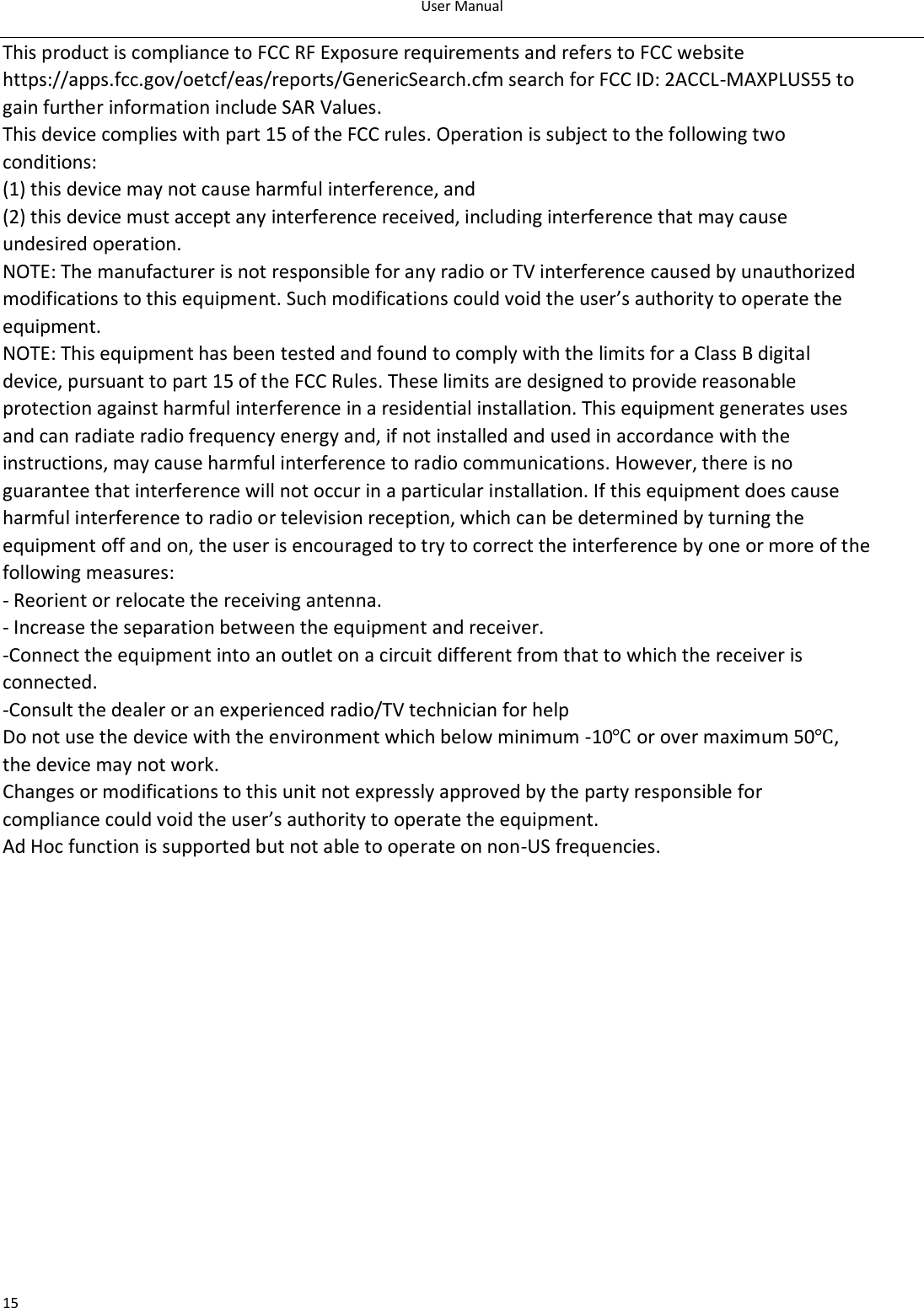 User Manual  15 This product is compliance to FCC RF Exposure requirements and refers to FCC website https://apps.fcc.gov/oetcf/eas/reports/GenericSearch.cfm search for FCC ID: 2ACCL-MAXPLUS55 to gain further information include SAR Values. This device complies with part 15 of the FCC rules. Operation is subject to the following two conditions: (1) this device may not cause harmful interference, and (2) this device must accept any interference received, including interference that may cause undesired operation. NOTE: The manufacturer is not responsible for any radio or TV interference caused by unauthorized modifications to this equipment. Such modifications could void the user’s authority to operate the equipment. NOTE: This equipment has been tested and found to comply with the limits for a Class B digital device, pursuant to part 15 of the FCC Rules. These limits are designed to provide reasonable protection against harmful interference in a residential installation. This equipment generates uses and can radiate radio frequency energy and, if not installed and used in accordance with the instructions, may cause harmful interference to radio communications. However, there is no guarantee that interference will not occur in a particular installation. If this equipment does cause harmful interference to radio or television reception, which can be determined by turning the equipment off and on, the user is encouraged to try to correct the interference by one or more of the following measures: - Reorient or relocate the receiving antenna. - Increase the separation between the equipment and receiver. -Connect the equipment into an outlet on a circuit different from that to which the receiver is connected. -Consult the dealer or an experienced radio/TV technician for help Do not use the device with the environment which below minimum -10℃ or over maximum 50℃, the device may not work. Changes or modifications to this unit not expressly approved by the party responsible for compliance could void the user’s authority to operate the equipment. Ad Hoc function is supported but not able to operate on non-US frequencies. 