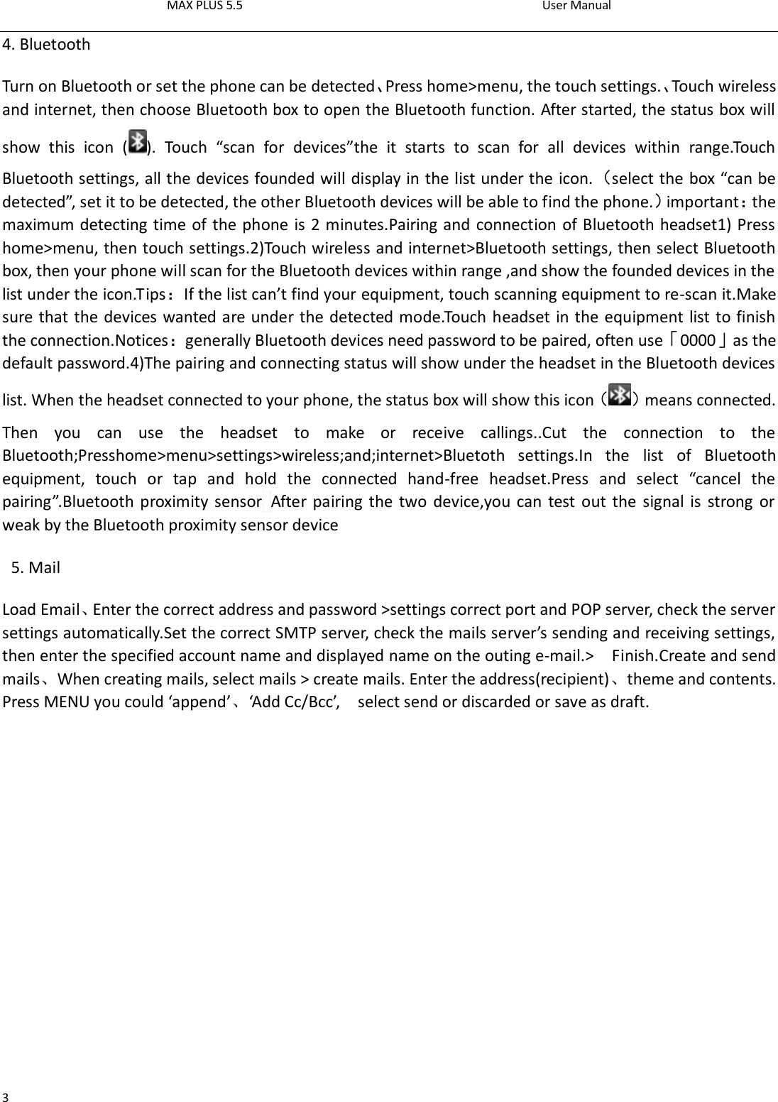 MAX PLUS 5.5                                                                                          User Manual  3 4. Bluetooth Turn on Bluetooth or set the phone can be detected、Press home&gt;menu, the touch settings.、Touch wireless and internet, then choose Bluetooth box to open the Bluetooth function. After started, the status box will show  this  icon  ( ).  Touch  “scan  for  devices”the  it  starts  to  scan  for  all  devices  within  range.Touch Bluetooth settings, all the devices founded will display in the list under the icon.（select the box “can be detected”, set it to be detected, the other Bluetooth devices will be able to find the phone.）important：the maximum detecting time of the phone is 2 minutes.Pairing and connection of Bluetooth headset1) Press home&gt;menu, then touch settings.2)Touch wireless and internet&gt;Bluetooth settings, then select Bluetooth box, then your phone will scan for the Bluetooth devices within range ,and show the founded devices in the list under the icon.Tips：If the list can’t find your equipment, touch scanning equipment to re-scan it.Make sure that the devices wanted are under the detected mode.Touch headset in the equipment list to finish the connection.Notices：generally Bluetooth devices need password to be paired, often use「0000」as the default password.4)The pairing and connecting status will show under the headset in the Bluetooth devices list. When the headset connected to your phone, the status box will show this icon（ ）means connected. Then  you  can  use  the  headset  to  make  or  receive  callings..Cut  the  connection  to  the Bluetooth;Presshome&gt;menu&gt;settings&gt;wireless;and;internet&gt;Bluetoth  settings.In  the  list  of  Bluetooth equipment,  touch  or  tap  and  hold  the  connected  hand-free  headset.Press  and  select  “cancel  the pairing”.Bluetooth proximity sensor After pairing the two device,you can test out the signal is strong  or weak by the Bluetooth proximity sensor device                                                                                            5. Mail Load Email、Enter the correct address and password &gt;settings correct port and POP server, check the server settings automatically.Set the correct SMTP server, check the mails server’s sending and receiving settings, then enter the specified account name and displayed name on the outing e-mail.&gt;    Finish.Create and send mails、When creating mails, select mails &gt; create mails. Enter the address(recipient)、theme and contents. Press MENU you could ‘append’、‘Add Cc/Bcc’,    select send or discarded or save as draft.