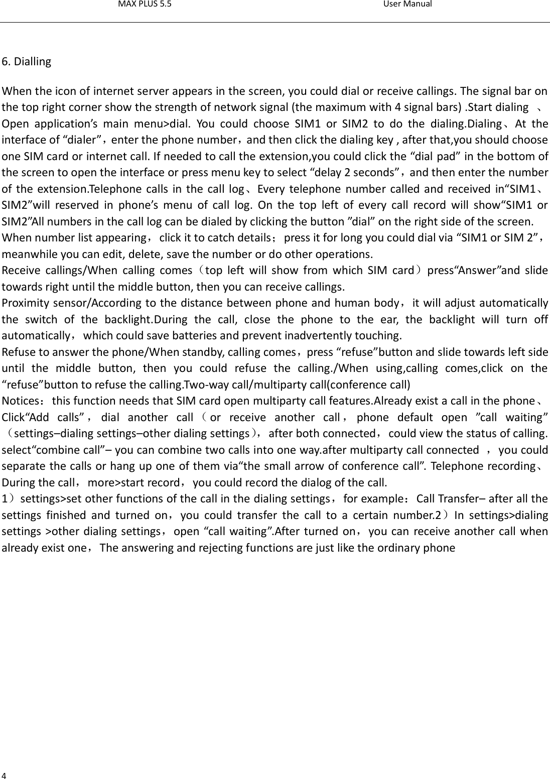 MAX PLUS 5.5                                                                                          User Manual  4  6. Dialling When the icon of internet server appears in the screen, you could dial or receive callings. The signal bar on the top right corner show the strength of network signal (the maximum with 4 signal bars) .Start dialing  、Open  application’s  main  menu&gt;dial.  You  could  choose  SIM1  or  SIM2  to  do  the  dialing.Dialing、At  the interface of “dialer”，enter the phone number，and then click the dialing key , after that,you should choose one SIM card or internet call. If needed to call the extension,you could click the “dial pad” in the bottom of the screen to open the interface or press menu key to select “delay 2 seconds”，and then enter the number of the extension.Telephone calls in the call log、Every telephone number called and  received  in“SIM1、SIM2”will  reserved  in  phone’s  menu  of  call  log.  On  the  top  left  of  every  call  record  will  show“SIM1  or SIM2”All numbers in the call log can be dialed by clicking the button ”dial” on the right side of the screen. When number list appearing，click it to catch details；press it for long you could dial via “SIM1 or SIM 2”，meanwhile you can edit, delete, save the number or do other operations. Receive  callings/When  calling  comes（top  left  will  show  from  which  SIM  card）press“Answer”and  slide towards right until the middle button, then you can receive callings. Proximity sensor/According to the distance between phone and human body，it will adjust automatically the  switch  of  the  backlight.During  the  call,  close  the  phone  to  the  ear,  the  backlight  will  turn  off automatically，which could save batteries and prevent inadvertently touching. Refuse to answer the phone/When standby, calling comes，press “refuse”button and slide towards left side until  the  middle  button,  then  you  could  refuse  the  calling./When  using,calling  comes,click  on  the “refuse”button to refuse the calling.Two-way call/multiparty call(conference call) Notices：this function needs that SIM card open multiparty call features.Already exist a call in the phone、Click“Add  calls” ，dial  another  call （or  receive  another  call ，phone  default  open  ”call  waiting”（settings–dialing settings–other dialing settings）， after both connected，could view the status of calling. select“combine call”– you can combine two calls into one way.after multiparty call connected  ，you could separate the calls or hang up one of them via“the small arrow of conference call”. Telephone recording、During the call，more&gt;start record，you could record the dialog of the call. 1）settings&gt;set other functions of the call in the dialing settings，for example：Call Transfer– after all the settings  finished  and  turned  on，you  could  transfer  the  call  to  a  certain  number.2）In  settings&gt;dialing settings &gt;other dialing settings，open “call waiting”.After turned on，you can receive another call when already exist one，The answering and rejecting functions are just like the ordinary phone   