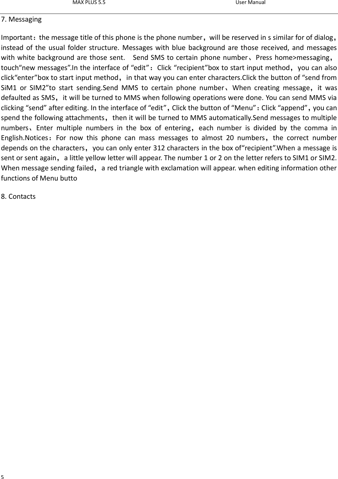 MAX PLUS 5.5                                                                                          User Manual  5 7. Messaging Important：the message title of this phone is the phone number，will be reserved in s similar for of dialog，instead of  the usual folder structure. Messages with blue background are those received, and messages with white background are those sent.    Send SMS to certain phone number、Press home&gt;messaging，touch“new messages”.In the interface of “edit”：Click “recipient”box to start input method，you can also click“enter”box to start input method，in that way you can enter characters.Click the button of “send from SiM1  or  SIM2”to  start  sending.Send  MMS  to  certain  phone  number、When  creating  message，it  was defaulted as SMS，it will be turned to MMS when following operations were done. You can send MMS via clicking “send” after editing. In the interface of “edit”，Click the button of “Menu”：Click “append”，you can spend the following attachments，then it will be turned to MMS automatically.Send messages to multiple numbers、Enter  multiple  numbers  in  the  box  of  entering，each  number  is  divided  by  the  comma  in English.Notices：For  now  this  phone  can  mass  messages  to  almost  20  numbers，the  correct  number depends on the characters，you can only enter 312 characters in the box of“recipient”.When a message is sent or sent again，a little yellow letter will appear. The number 1 or 2 on the letter refers to SIM1 or SIM2. When message sending failed，a red triangle with exclamation will appear. when editing information other functions of Menu butto 8. Contacts 