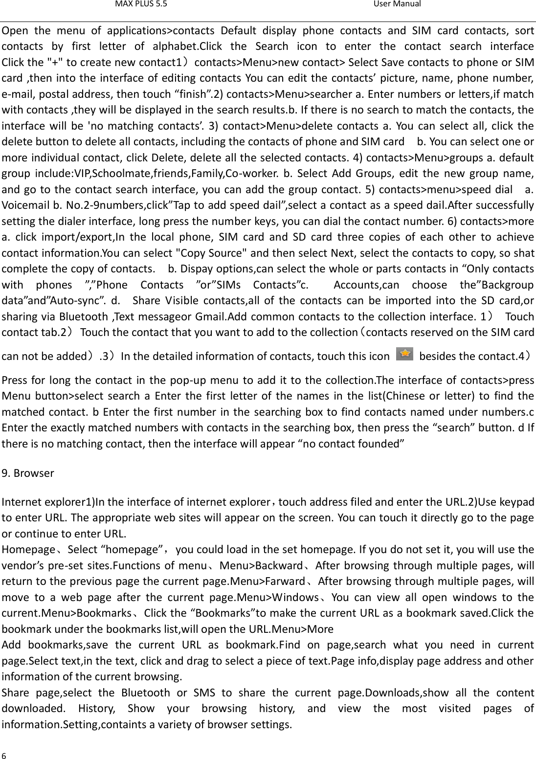 MAX PLUS 5.5                                                                                          User Manual  6 Open  the  menu  of  applications&gt;contacts  Default  display  phone  contacts  and  SIM  card  contacts,  sort contacts  by  first  letter  of  alphabet.Click  the  Search  icon  to  enter  the  contact  search  interface                   Click the &quot;+&quot; to create new contact1）contacts&gt;Menu&gt;new contact&gt; Select Save contacts to phone or SIM card ,then into the interface of editing contacts You can edit the contacts’ picture, name, phone number, e-mail, postal address, then touch “finish”.2) contacts&gt;Menu&gt;searcher a. Enter numbers or letters,if match with contacts ,they will be displayed in the search results.b. If there is no search to match the contacts, the interface will be &apos;no matching contacts’. 3) contact&gt;Menu&gt;delete contacts a. You can select all, click the delete button to delete all contacts, including the contacts of phone and SIM card    b. You can select one or more individual contact, click Delete, delete all the selected contacts. 4) contacts&gt;Menu&gt;groups a. default group  include:VIP,Schoolmate,friends,Family,Co-worker.  b.  Select  Add Groups,  edit  the  new  group  name, and go to the contact search interface, you can add the group contact. 5) contacts&gt;menu&gt;speed dial    a. Voicemail b. No.2-9numbers,click”Tap to add speed dail”,select a contact as a speed dail.After successfully setting the dialer interface, long press the number keys, you can dial the contact number. 6) contacts&gt;more a.  click  import/export,In  the  local  phone,  SIM  card  and  SD  card  three  copies  of  each  other  to  achieve contact information.You can select &quot;Copy Source&quot; and then select Next, select the contacts to copy, so shat complete the copy of contacts.    b. Dispay options,can select the whole or parts contacts in “Only contacts with  phones  ”,”Phone  Contacts  ”or”SIMs  Contacts”c.    Accounts,can  choose  the”Backgroup data”and”Auto-sync”.  d.    Share  Visible  contacts,all  of  the  contacts  can  be  imported  into  the  SD  card,or sharing via Bluetooth ,Text messageor Gmail.Add common contacts to the collection interface. 1）  Touch contact tab.2）  Touch the contact that you want to add to the collection（contacts reserved on the SIM card can not be added）.3）In the detailed information of contacts, touch this icon    besides the contact.4） Press for long the contact in the pop-up menu to add it to the collection.The interface of contacts&gt;press Menu button&gt;select search a  Enter the first letter of the names in the  list(Chinese or  letter) to  find the matched contact. b Enter the first number in the searching box to find contacts named under numbers.c Enter the exactly matched numbers with contacts in the searching box, then press the “search” button. d If there is no matching contact, then the interface will appear “no contact founded” 9. Browser Internet explorer1)In the interface of internet explorer，touch address filed and enter the URL.2)Use keypad to enter URL. The appropriate web sites will appear on the screen. You can touch it directly go to the page or continue to enter URL. Homepage、Select “homepage”，you could load in the set homepage. If you do not set it, you will use the vendor’s pre-set sites.Functions of menu、Menu&gt;Backward、After browsing through multiple pages, will return to the previous page the current page.Menu&gt;Farward、After browsing through multiple pages, will move  to  a  web  page  after  the  current  page.Menu&gt;Windows、You  can  view  all  open  windows  to  the current.Menu&gt;Bookmarks、Click the “Bookmarks”to make the current URL as a bookmark saved.Click the bookmark under the bookmarks list,will open the URL.Menu&gt;More Add  bookmarks,save  the  current  URL  as  bookmark.Find  on  page,search  what  you  need  in  current page.Select text,in the text, click and drag to select a piece of text.Page info,display page address and other information of the current browsing. Share  page,select  the  Bluetooth  or  SMS  to  share  the  current  page.Downloads,show  all  the  content downloaded.  History,  Show  your  browsing  history,  and  view  the  most  visited  pages  of information.Setting,containts a variety of browser settings. 