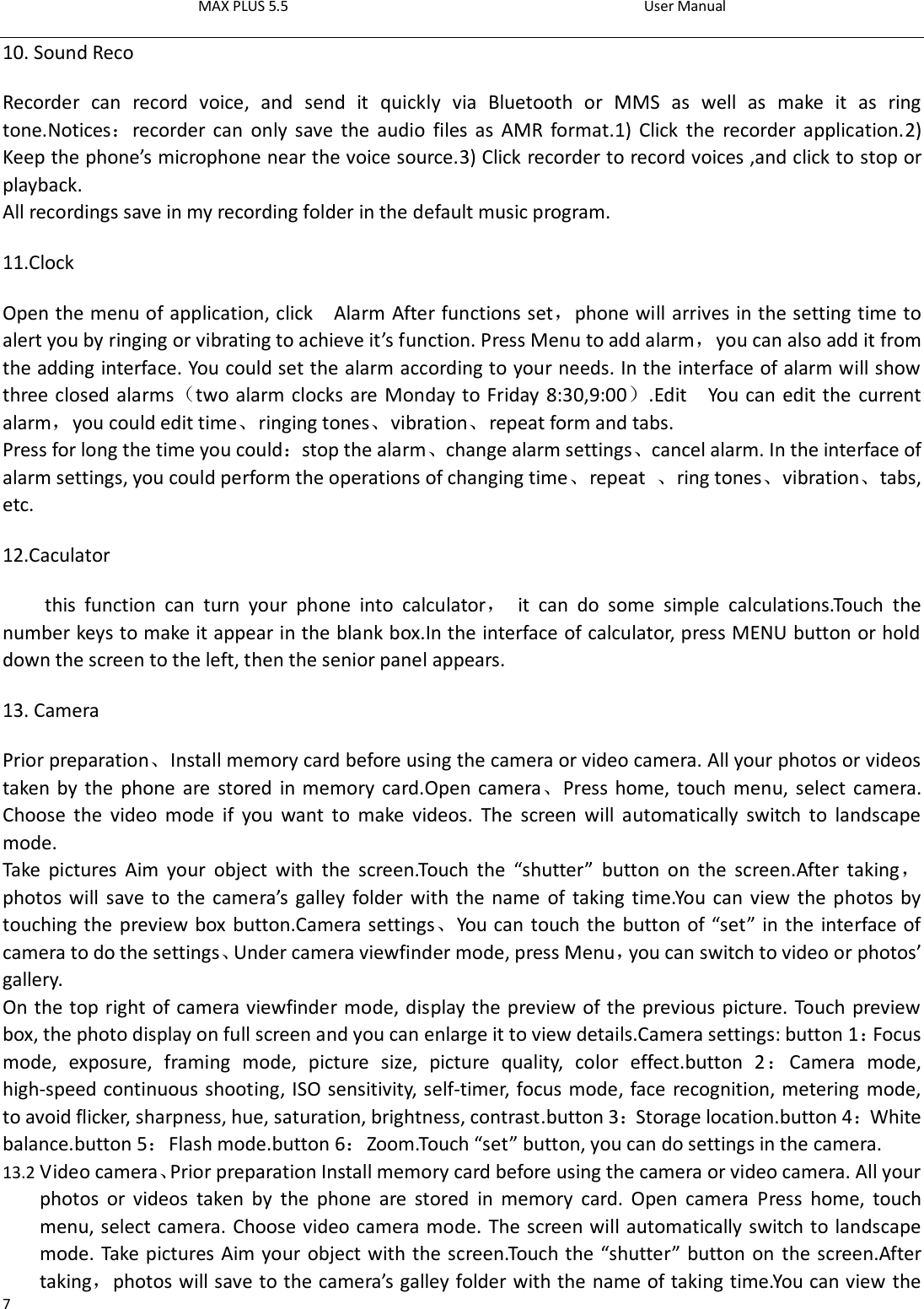 MAX PLUS 5.5                                                                                          User Manual  7 10. Sound Reco Recorder  can  record  voice,  and  send  it  quickly  via  Bluetooth  or  MMS  as  well  as  make  it  as  ring tone.Notices：recorder  can  only  save the  audio  files as  AMR  format.1) Click  the  recorder application.2) Keep the phone’s microphone near the voice source.3) Click recorder to record voices ,and click to stop or playback. All recordings save in my recording folder in the default music program.   11.Clock Open the menu of application, click    Alarm After functions set，phone will arrives in the setting time to alert you by ringing or vibrating to achieve it’s function. Press Menu to add alarm，you can also add it from the adding interface. You could set the alarm according to your needs. In the interface of alarm will show three closed alarms（two alarm clocks are Monday to Friday 8:30,9:00）.Edit  You can edit the current alarm，you could edit time、ringing tones、vibration、repeat form and tabs. Press for long the time you could：stop the alarm、change alarm settings、cancel alarm. In the interface of alarm settings, you could perform the operations of changing time、repeat  、ring tones、vibration、tabs, etc. 12.Caculator this  function  can  turn  your  phone  into  calculator，  it  can  do  some  simple  calculations.Touch  the number keys to make it appear in the blank box.In the interface of calculator, press MENU button or hold down the screen to the left, then the senior panel appears.                       13. Camera   Prior preparation、Install memory card before using the camera or video camera. All your photos or videos taken by the  phone are stored in memory card.Open camera、Press home, touch menu,  select  camera. Choose  the  video  mode  if  you  want  to  make  videos.  The  screen  will  automatically  switch  to  landscape mode. Take  pictures  Aim  your  object  with  the  screen.Touch  the  “shutter”  button  on  the  screen.After  taking，photos will save to the camera’s  galley folder with the name of taking time.You can view the photos by touching the preview box button.Camera settings、You can touch the button of “set” in the interface of camera to do the settings、Under camera viewfinder mode, press Menu，you can switch to video or photos’ gallery. On the top right of camera viewfinder mode, display the preview of the previous picture. Touch preview box, the photo display on full screen and you can enlarge it to view details.Camera settings: button 1：Focus mode,  exposure,  framing  mode,  picture  size,  picture  quality,  color  effect.button  2：Camera  mode, high-speed continuous shooting, ISO sensitivity, self-timer, focus mode, face recognition, metering mode, to avoid flicker, sharpness, hue, saturation, brightness, contrast.button 3：Storage location.button 4：White balance.button 5：Flash mode.button 6：Zoom.Touch “set” button, you can do settings in the camera. 13.2 Video camera、Prior preparation Install memory card before using the camera or video camera. All your photos  or  videos  taken  by  the  phone  are  stored  in  memory  card.  Open  camera  Press  home,  touch menu, select camera. Choose video camera mode. The screen will automatically switch to landscape mode. Take pictures Aim your object with the screen.Touch the “shutter” button on  the screen.After taking，photos will save to the camera’s galley folder with the name of taking time.You can view the 