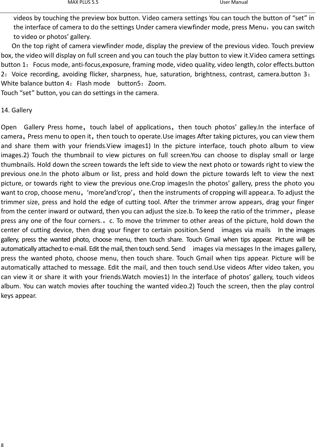 MAX PLUS 5.5                                                                                          User Manual  8 videos by touching the preview box button. Video camera settings You can touch the button of “set” in the interface of camera to do the settings Under camera viewfinder mode, press Menu，you can switch to video or photos’ gallery. On the top right of camera viewfinder mode, display the preview of the previous video. Touch preview box, the video will display on full screen and you can touch the play button to view it.Video camera settings button 1：Focus mode, anti-focus,exposure, framing mode, video quality, video length, color effects.button 2：Voice  recording,  avoiding  flicker, sharpness,  hue, saturation,  brightness, contrast, camera.button 3：White balance button 4：Flash mode    button5：Zoom. Touch “set” button, you can do settings in the camera. 14. Gallery Open    Gallery  Press  home，touch  label  of  applications，then  touch  photos’  galley.In  the  interface  of camera，Press menu to open it，then touch to operate.Use images After taking pictures, you can view them and  share  them  with  your  friends.View  images1)  In  the  picture  interface,  touch  photo  album  to  view images.2)  Touch  the  thumbnail  to  view  pictures  on  full  screen.You  can  choose  to  display  small  or  large thumbnails. Hold down the screen towards the left side to view the next photo or towards right to view the previous one.In the photo album  or  list,  press and hold  down the  picture towards left to view the next picture, or towards right to view the previous one.Crop imagesIn the photos’ gallery, press the photo you want to crop, choose menu，‘more’and‘crop’，then the instruments of cropping will appear.a. To adjust the trimmer size, press and hold the edge of cutting tool. After the trimmer arrow appears, drag your finger from the center inward or outward, then you can adjust the size.b. To keep the ratio of the trimmer，please press any one of the four corners.。c. To move the trimmer to other areas of the picture, hold down the center of cutting device, then drag your finger to certain position.Send    images via mails    In the images gallery,  press  the  wanted  photo,  choose  menu,  then  touch  share.  Touch  Gmail  when  tips appear.  Picture  will  be automatically attached to e-mail. Edit the mail, then touch send. Send    images via messages In the images gallery, press the wanted photo, choose menu, then touch share. Touch Gmail when tips appear. Picture will be automatically attached to message. Edit the mail, and then touch send.Use videos After video taken, you can view it or share it with your friends.Watch movies1) In the interface of photos’ gallery, touch videos album. You can watch movies after touching the wanted video.2) Touch the screen, then the play control keys appear.  