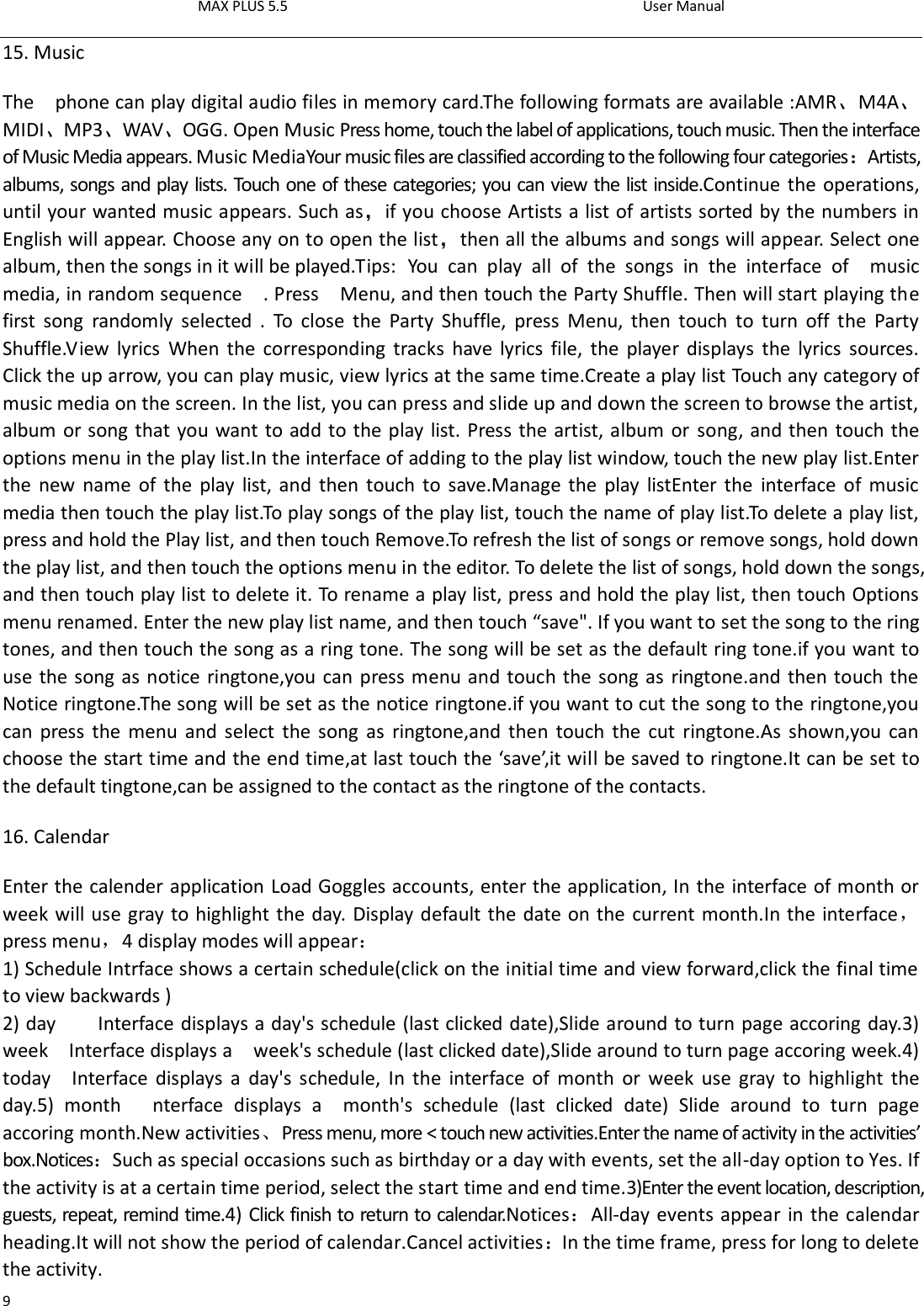 MAX PLUS 5.5                                                                                          User Manual  9 15. Music   The    phone can play digital audio files in memory card.The following formats are available :AMR、M4A、MIDI、MP3、WAV、OGG. Open Music Press home, touch the label of applications, touch music. Then the interface of Music Media appears. Music MediaYour music files are classified according to the following four categories：Artists, albums, songs and play lists. Touch one of these categories; you can view the list inside.Continue the operations, until your wanted music appears. Such as，if you choose Artists a list of artists sorted by the numbers in English will appear. Choose any on to open the list，then all the albums and songs will appear. Select one album, then the songs in it will be played.Tips:  You  can  play  all  of  the  songs  in  the  interface  of    music media, in random sequence    . Press    Menu, and then touch the Party Shuffle. Then will start playing the first  song  randomly  selected  .  To  close  the  Party  Shuffle,  press  Menu,  then  touch  to  turn  off  the  Party Shuffle.View  lyrics  When  the  corresponding tracks  have  lyrics  file,  the  player displays  the  lyrics  sources. Click the up arrow, you can play music, view lyrics at the same time.Create a play list Touch any category of music media on the screen. In the list, you can press and slide up and down the screen to browse the artist, album or song that you want to add to the play list. Press the artist, album or song, and then touch the options menu in the play list.In the interface of adding to the play list window, touch the new play list.Enter the  new  name  of the  play list,  and  then touch to  save.Manage the play listEnter  the  interface  of  music media then touch the play list.To play songs of the play list, touch the name of play list.To delete a play list, press and hold the Play list, and then touch Remove.To refresh the list of songs or remove songs, hold down the play list, and then touch the options menu in the editor. To delete the list of songs, hold down the songs, and then touch play list to delete it. To rename a play list, press and hold the play list, then touch Options menu renamed. Enter the new play list name, and then touch “save&quot;. If you want to set the song to the ring tones, and then touch the song as a ring tone. The song will be set as the default ring tone.if you want to use the song as notice ringtone,you can press menu and touch the song as ringtone.and then touch the Notice ringtone.The song will be set as the notice ringtone.if you want to cut the song to the ringtone,you can press  the menu  and select  the  song  as  ringtone,and  then  touch the  cut ringtone.As  shown,you can choose the start time and the end time,at last touch the ‘save’,it will be saved to ringtone.It can be set to the default tingtone,can be assigned to the contact as the ringtone of the contacts. 16. Calendar Enter the calender application Load Goggles accounts, enter the application, In the interface of month or week will use gray to highlight the day. Display default the date on the current month.In the interface，press menu，4 display modes will appear： 1) Schedule Intrface shows a certain schedule(click on the initial time and view forward,click the final time to view backwards ) 2) day        Interface displays a day&apos;s schedule (last clicked date),Slide around to turn page accoring day.3) week    Interface displays a    week&apos;s schedule (last clicked date),Slide around to turn page accoring week.4) today    Interface displays  a  day&apos;s schedule,  In  the  interface of  month  or  week  use  gray to  highlight  the day.5)  month      nterface  displays  a    month&apos;s  schedule  (last  clicked  date)  Slide  around  to  turn  page accoring month.New activities、Press menu, more &lt; touch new activities.Enter the name of activity in the activities’ box.Notices：Such as special occasions such as birthday or a day with events, set the all-day option to Yes. If the activity is at a certain time period, select the start time and end time.3)Enter the event location, description, guests, repeat, remind time.4) Click finish to return to calendar.Notices：All-day events appear in the calendar heading.It will not show the period of calendar.Cancel activities：In the time frame, press for long to delete the activity. 