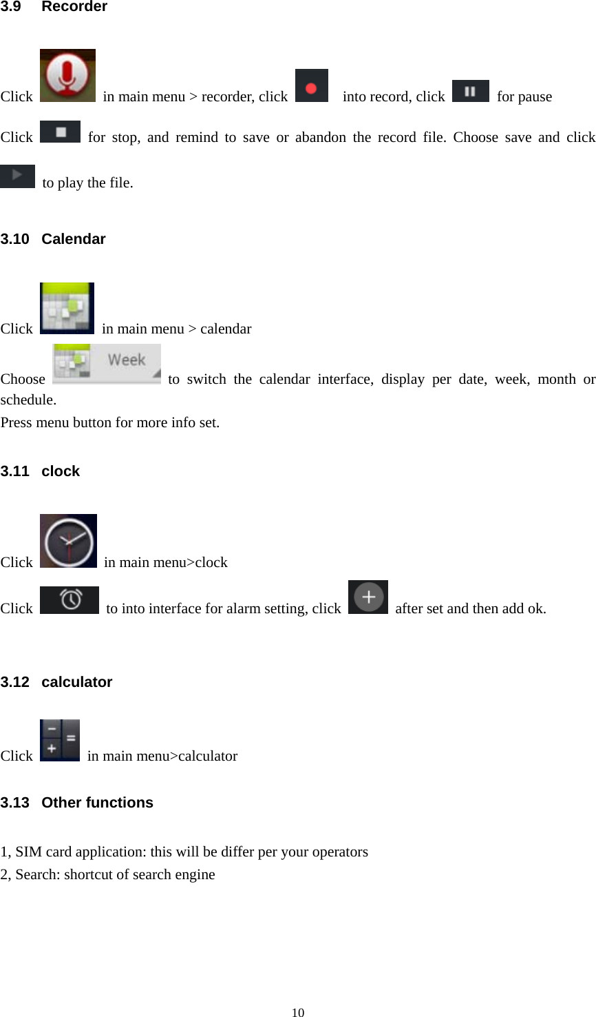  103.9 Recorder Click    in main menu &gt; recorder, click    into record, click   for pause Click   for stop, and remind to save or abandon the record file. Choose save and click   to play the file. 3.10 Calendar Click    in main menu &gt; calendar Choose   to switch the calendar interface, display per date, week, month or schedule. Press menu button for more info set. 3.11 clock  Click    in main menu&gt;clock Click    to into interface for alarm setting, click    after set and then add ok.  3.12 calculator Click    in main menu&gt;calculator 3.13 Other functions 1, SIM card application: this will be differ per your operators 2, Search: shortcut of search engine 