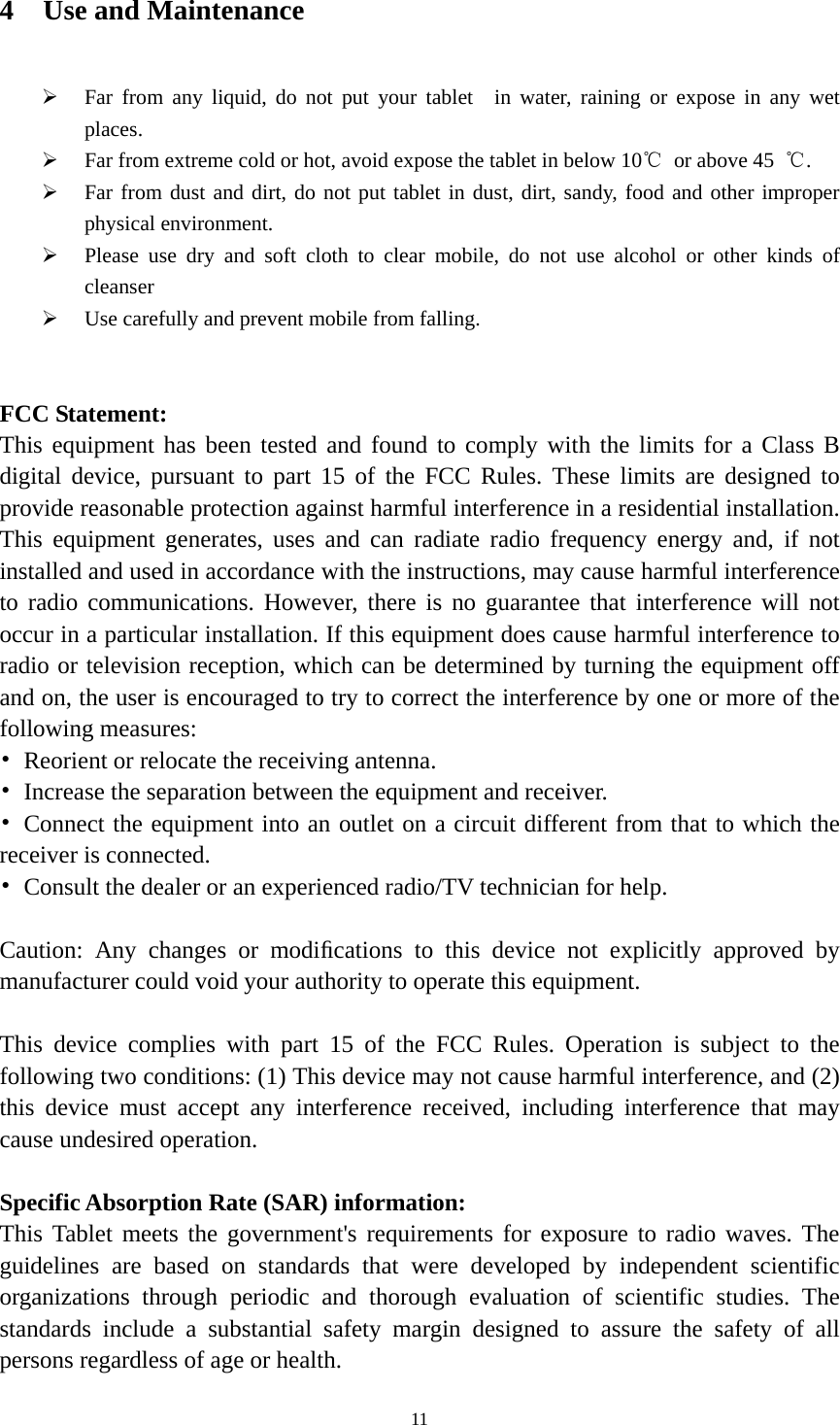  114 Use and Maintenance ¾ Far from any liquid, do not put your tablet  in water, raining or expose in any wet places. ¾ Far from extreme cold or hot, avoid expose the tablet in below 10℃  or above 45  ℃. ¾ Far from dust and dirt, do not put tablet in dust, dirt, sandy, food and other improper physical environment. ¾ Please use dry and soft cloth to clear mobile, do not use alcohol or other kinds of cleanser ¾ Use carefully and prevent mobile from falling.   FCC Statement: This equipment has been tested and found to comply with the limits for a Class B digital device, pursuant to part 15 of the FCC Rules. These limits are designed to provide reasonable protection against harmful interference in a residential installation. This equipment generates, uses and can radiate radio frequency energy and, if not installed and used in accordance with the instructions, may cause harmful interference to radio communications. However, there is no guarantee that interference will not occur in a particular installation. If this equipment does cause harmful interference to radio or television reception, which can be determined by turning the equipment off and on, the user is encouraged to try to correct the interference by one or more of the following measures: •  Reorient or relocate the receiving antenna. •  Increase the separation between the equipment and receiver. • Connect the equipment into an outlet on a circuit different from that to which the receiver is connected. •  Consult the dealer or an experienced radio/TV technician for help.  Caution: Any changes or modiﬁcations to this device not explicitly approved by manufacturer could void your authority to operate this equipment.  This device complies with part 15 of the FCC Rules. Operation is subject to the following two conditions: (1) This device may not cause harmful interference, and (2) this device must accept any interference received, including interference that may cause undesired operation.  Specific Absorption Rate (SAR) information: This Tablet meets the government&apos;s requirements for exposure to radio waves. The guidelines are based on standards that were developed by independent scientific organizations through periodic and thorough evaluation of scientific studies. The standards include a substantial safety margin designed to assure the safety of all persons regardless of age or health. 