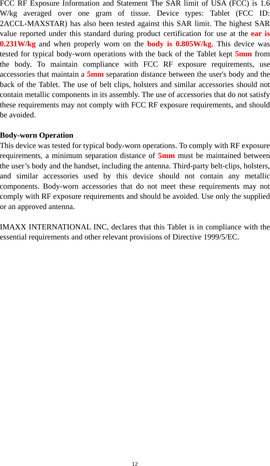  12FCC RF Exposure Information and Statement The SAR limit of USA (FCC) is 1.6 W/kg averaged over one gram of tissue. Device types: Tablet (FCC ID: 2ACCL-MAXSTAR) has also been tested against this SAR limit. The highest SAR value reported under this standard during product certification for use at the ear is 0.231W/kg and when properly worn on the body is 0.805W/kg. This device was tested for typical body-worn operations with the back of the Tablet kept 5mm from the body. To maintain compliance with FCC RF exposure requirements, use accessories that maintain a 5mm separation distance between the user&apos;s body and the back of the Tablet. The use of belt clips, holsters and similar accessories should not contain metallic components in its assembly. The use of accessories that do not satisfy these requirements may not comply with FCC RF exposure requirements, and should be avoided.  Body-worn Operation This device was tested for typical body-worn operations. To comply with RF exposure requirements, a minimum separation distance of 5mm must be maintained between the user’s body and the handset, including the antenna. Third-party belt-clips, holsters, and similar accessories used by this device should not contain any metallic components. Body-worn accessories that do not meet these requirements may not comply with RF exposure requirements and should be avoided. Use only the supplied or an approved antenna.  IMAXX INTERNATIONAL INC, declares that this Tablet is in compliance with the essential requirements and other relevant provisions of Directive 1999/5/EC. 