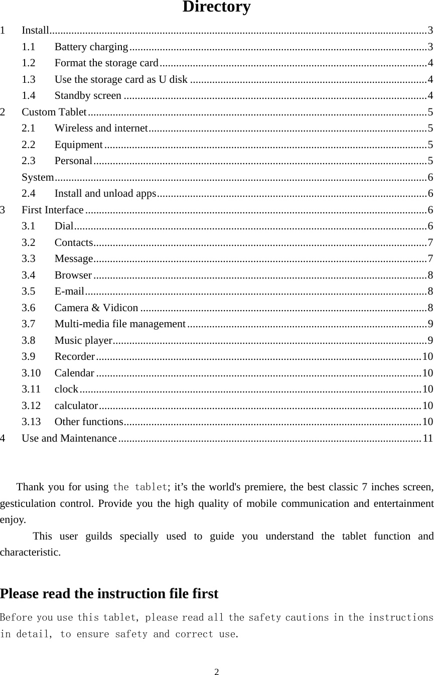  2  Directory 1Install ......................................................................................................................................... 31.1Battery charging ............................................................................................................ 31.2Format the storage card ................................................................................................. 41.3Use the storage card as U disk ...................................................................................... 41.4Standby screen .............................................................................................................. 42Custom Tablet ........................................................................................................................... 52.1Wireless and internet ..................................................................................................... 52.2Equipment ..................................................................................................................... 5 2.3Personal ......................................................................................................................... 5System ....................................................................................................................................... 62.4Install and unload apps .................................................................................................. 63First Interface ............................................................................................................................ 63.1Dial ................................................................................................................................ 63.2Contacts ......................................................................................................................... 73.3Message ......................................................................................................................... 73.4Browser ......................................................................................................................... 83.5E-mail ............................................................................................................................ 83.6Camera &amp; Vidicon ........................................................................................................ 83.7Multi-media file management ....................................................................................... 93.8Music player .................................................................................................................. 9 3.9Recorder ...................................................................................................................... 103.10Calendar ...................................................................................................................... 103.11clock ............................................................................................................................ 103.12calculator ..................................................................................................................... 103.13Other functions ............................................................................................................ 104Use and Maintenance .............................................................................................................. 11 Thank you for using the tablet; it’s the world&apos;s premiere, the best classic 7 inches screen, gesticulation control. Provide you the high quality of mobile communication and entertainment enjoy.        This user guilds specially used to guide you understand the tablet function and characteristic.  Please read the instruction file first Before you use this tablet, please read all the safety cautions in the instructions in detail, to ensure safety and correct use. 