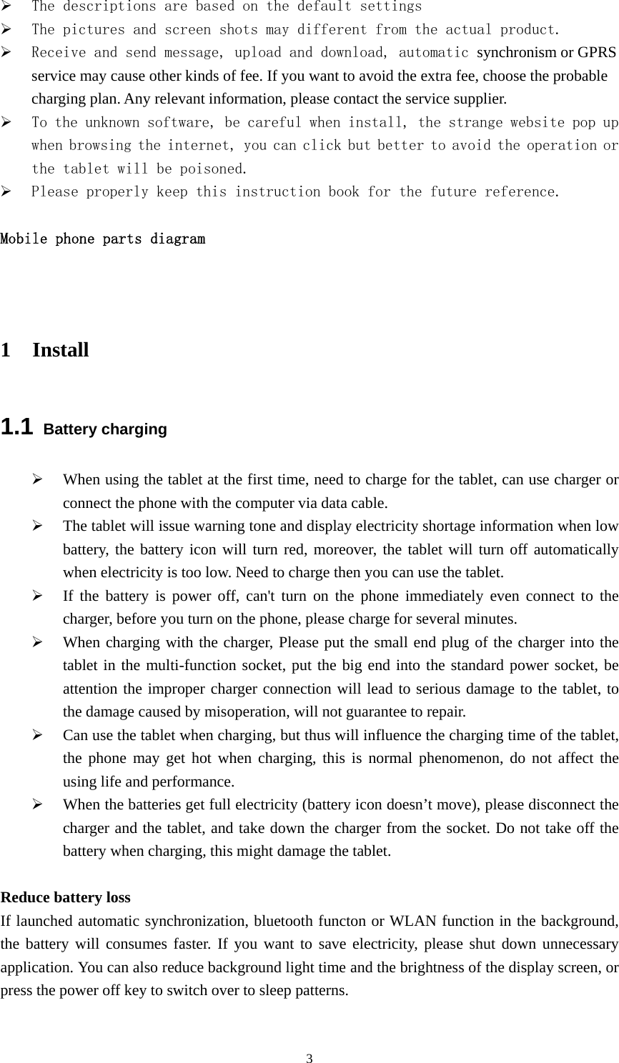  3¾ The descriptions are based on the default settings  ¾ The pictures and screen shots may different from the actual product. ¾ Receive and send message, upload and download, automatic synchronism or GPRS service may cause other kinds of fee. If you want to avoid the extra fee, choose the probable charging plan. Any relevant information, please contact the service supplier. ¾ To the unknown software, be careful when install, the strange website pop up when browsing the internet, you can click but better to avoid the operation or the tablet will be poisoned. ¾ Please properly keep this instruction book for the future reference.  Mobile phone parts diagram   1 Install 1.1 Battery charging ¾ When using the tablet at the first time, need to charge for the tablet, can use charger or connect the phone with the computer via data cable. ¾ The tablet will issue warning tone and display electricity shortage information when low battery, the battery icon will turn red, moreover, the tablet will turn off automatically when electricity is too low. Need to charge then you can use the tablet. ¾ If the battery is power off, can&apos;t turn on the phone immediately even connect to the charger, before you turn on the phone, please charge for several minutes. ¾ When charging with the charger, Please put the small end plug of the charger into the tablet in the multi-function socket, put the big end into the standard power socket, be attention the improper charger connection will lead to serious damage to the tablet, to the damage caused by misoperation, will not guarantee to repair. ¾ Can use the tablet when charging, but thus will influence the charging time of the tablet, the phone may get hot when charging, this is normal phenomenon, do not affect the using life and performance. ¾ When the batteries get full electricity (battery icon doesn’t move), please disconnect the charger and the tablet, and take down the charger from the socket. Do not take off the battery when charging, this might damage the tablet.    Reduce battery loss If launched automatic synchronization, bluetooth functon or WLAN function in the background, the battery will consumes faster. If you want to save electricity, please shut down unnecessary application. You can also reduce background light time and the brightness of the display screen, or press the power off key to switch over to sleep patterns.         