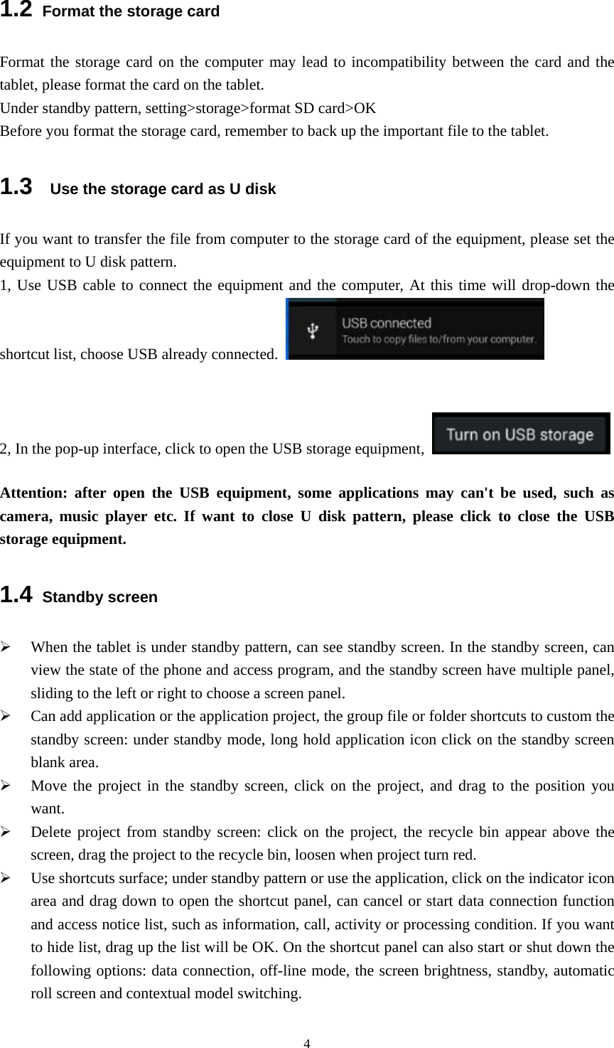  41.2 Format the storage card Format the storage card on the computer may lead to incompatibility between the card and the tablet, please format the card on the tablet.   Under standby pattern, setting&gt;storage&gt;format SD card&gt;OK Before you format the storage card, remember to back up the important file to the tablet.   1.3   Use the storage card as U disk If you want to transfer the file from computer to the storage card of the equipment, please set the equipment to U disk pattern.   1, Use USB cable to connect the equipment and the computer, At this time will drop-down the shortcut list, choose USB already connected.                       2, In the pop-up interface, click to open the USB storage equipment,    Attention: after open the USB equipment, some applications may can&apos;t be used, such as camera, music player etc. If want to close U disk pattern, please click to close the USB storage equipment. 1.4 Standby screen ¾ When the tablet is under standby pattern, can see standby screen. In the standby screen, can view the state of the phone and access program, and the standby screen have multiple panel, sliding to the left or right to choose a screen panel. ¾ Can add application or the application project, the group file or folder shortcuts to custom the standby screen: under standby mode, long hold application icon click on the standby screen blank area. ¾ Move the project in the standby screen, click on the project, and drag to the position you want.  ¾ Delete project from standby screen: click on the project, the recycle bin appear above the screen, drag the project to the recycle bin, loosen when project turn red.   ¾ Use shortcuts surface; under standby pattern or use the application, click on the indicator icon area and drag down to open the shortcut panel, can cancel or start data connection function and access notice list, such as information, call, activity or processing condition. If you want to hide list, drag up the list will be OK. On the shortcut panel can also start or shut down the following options: data connection, off-line mode, the screen brightness, standby, automatic roll screen and contextual model switching. 