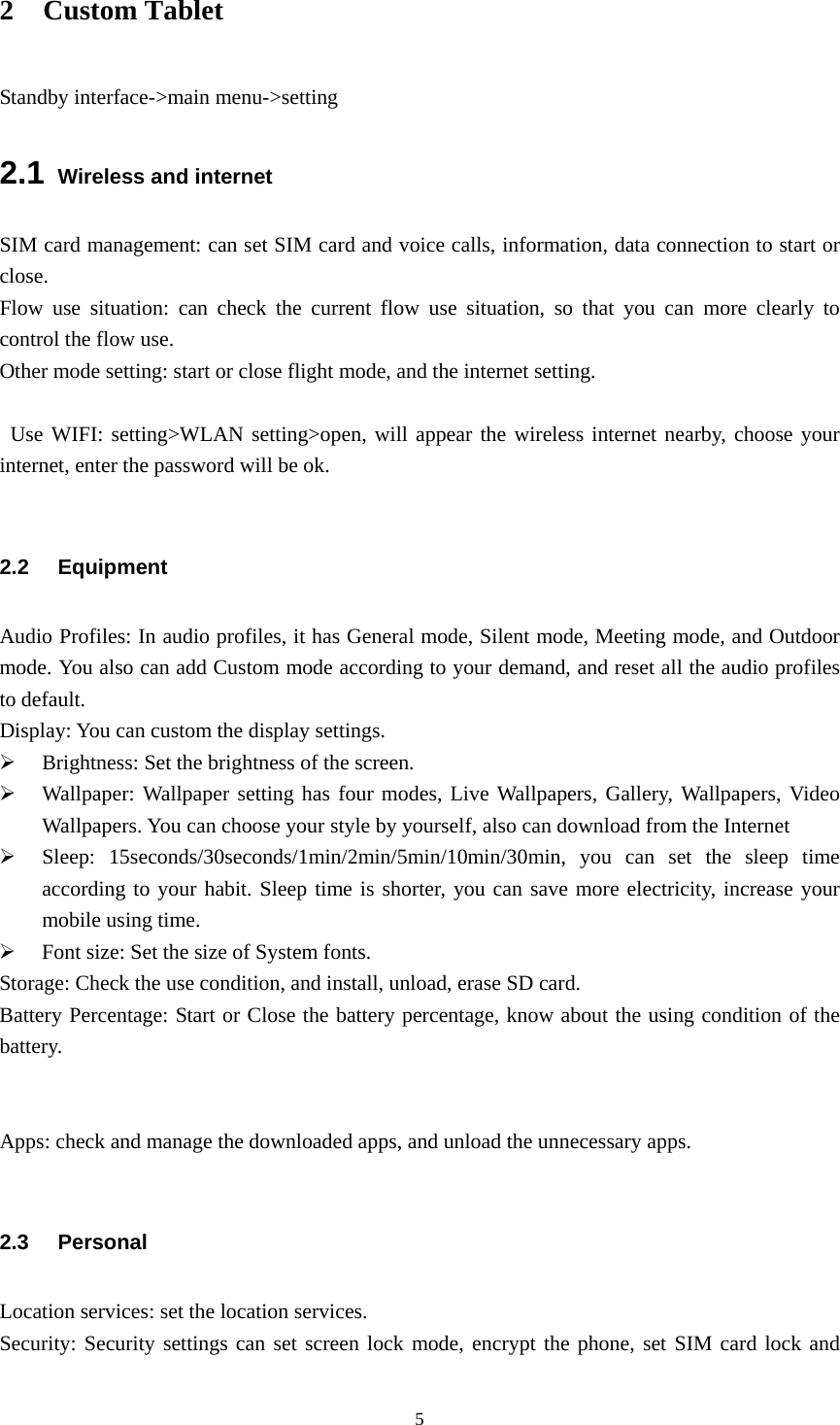  52 Custom Tablet Standby interface-&gt;main menu-&gt;setting 2.1 Wireless and internet SIM card management: can set SIM card and voice calls, information, data connection to start or close.  Flow use situation: can check the current flow use situation, so that you can more clearly to control the flow use.   Other mode setting: start or close flight mode, and the internet setting.        Use WIFI: setting&gt;WLAN setting&gt;open, will appear the wireless internet nearby, choose your internet, enter the password will be ok.            2.2 Equipment Audio Profiles: In audio profiles, it has General mode, Silent mode, Meeting mode, and Outdoor mode. You also can add Custom mode according to your demand, and reset all the audio profiles to default. Display: You can custom the display settings. ¾ Brightness: Set the brightness of the screen. ¾ Wallpaper: Wallpaper setting has four modes, Live Wallpapers, Gallery, Wallpapers, Video Wallpapers. You can choose your style by yourself, also can download from the Internet ¾ Sleep: 15seconds/30seconds/1min/2min/5min/10min/30min, you can set the sleep time according to your habit. Sleep time is shorter, you can save more electricity, increase your mobile using time. ¾ Font size: Set the size of System fonts. Storage: Check the use condition, and install, unload, erase SD card. Battery Percentage: Start or Close the battery percentage, know about the using condition of the battery.    Apps: check and manage the downloaded apps, and unload the unnecessary apps.                  2.3 Personal Location services: set the location services. Security: Security settings can set screen lock mode, encrypt the phone, set SIM card lock and 