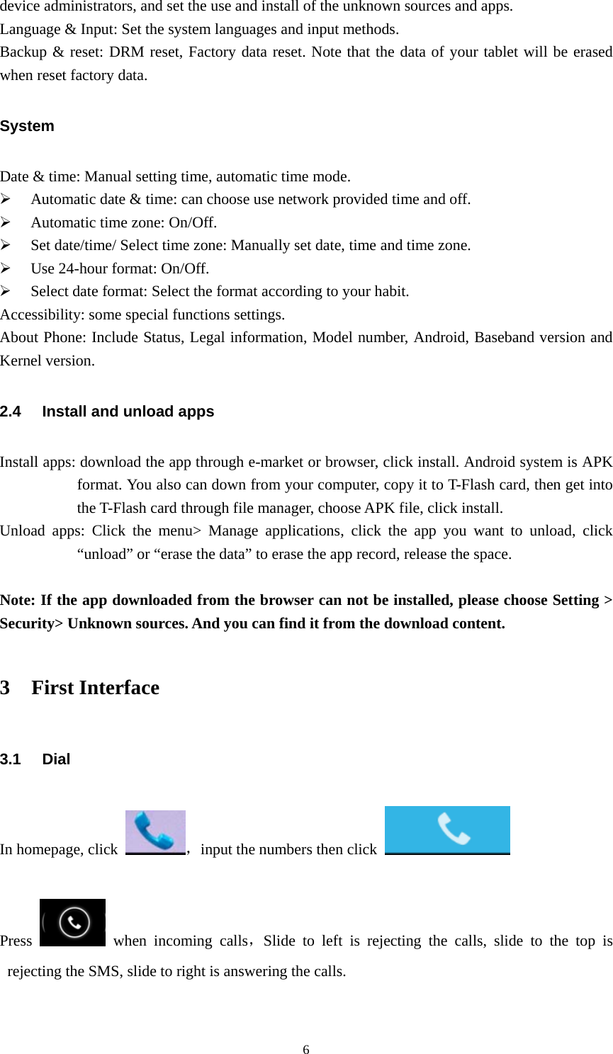  6device administrators, and set the use and install of the unknown sources and apps. Language &amp; Input: Set the system languages and input methods. Backup &amp; reset: DRM reset, Factory data reset. Note that the data of your tablet will be erased when reset factory data. System Date &amp; time: Manual setting time, automatic time mode. ¾ Automatic date &amp; time: can choose use network provided time and off. ¾ Automatic time zone: On/Off. ¾ Set date/time/ Select time zone: Manually set date, time and time zone. ¾ Use 24-hour format: On/Off. ¾ Select date format: Select the format according to your habit. Accessibility: some special functions settings. About Phone: Include Status, Legal information, Model number, Android, Baseband version and Kernel version. 2.4  Install and unload apps Install apps: download the app through e-market or browser, click install. Android system is APK format. You also can down from your computer, copy it to T-Flash card, then get into     the T-Flash card through file manager, choose APK file, click install.     Unload apps: Click the menu&gt; Manage applications, click the app you want to unload, click “unload” or “erase the data” to erase the app record, release the space.  Note: If the app downloaded from the browser can not be installed, please choose Setting &gt; Security&gt; Unknown sources. And you can find it from the download content. 3 First Interface 3.1 Dial In homepage, click  ，input the numbers then click           Press   when incoming calls，Slide to left is rejecting the calls, slide to the top is rejecting the SMS, slide to right is answering the calls.    