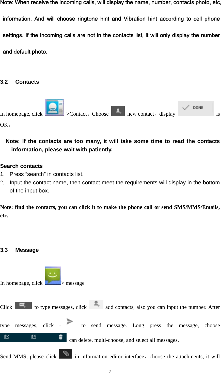  7Note: When receive the incoming calls, will display the name, number, contacts photo, etc, information.  And  will  choose  ringtone  hint  and  Vibration  hint  according  to  cell  phone settings. If the incoming calls are not in the contacts list, it will only display the number and default photo.  3.2 Contacts In homepage, click   &gt;Contact。Choose   new contact，display   is OK。     Note: If the contacts are too many, it will take some time to read the contacts information, please wait with patiently.    Search contacts 1.  Press “search” in contacts list. 2.  Input the contact name, then contact meet the requirements will display in the bottom of the input box.  Note: find the contacts, you can click it to make the phone call or send SMS/MMS/Emails, etc.   3.3 Message In homepage, click  &gt; message    Click    to type messages, click  add contacts, also you can input the number. After type messages, click  to send message. Long press the message, choose   can delete, multi-choose, and select all messages. Send MMS, please click   in information editor interface，choose the attachments, it will 