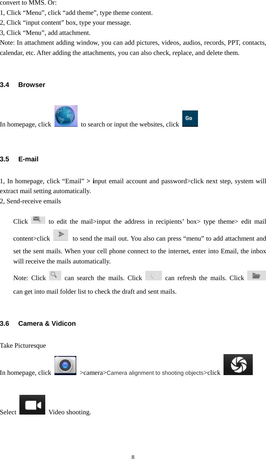  8convert to MMS. Or: 1, Click “Menu”, click “add theme”, type theme content. 2, Click “input content” box, type your message. 3, Click “Menu”, add attachment. Note: In attachment adding window, you can add pictures, videos, audios, records, PPT, contacts, calendar, etc. After adding the attachments, you can also check, replace, and delete them.                                    3.4 Browser In homepage, click    to search or input the websites, click    3.5 E-mail 1, In homepage, click “Email” &gt; input email account and password&gt;click next step, system will extract mail setting automatically. 2, Send-receive emails  Click   to edit the mail&gt;input the address in recipients’ box&gt; type theme&gt; edit mail content&gt;click    to send the mail out. You also can press “menu” to add attachment and set the sent mails. When your cell phone connect to the internet, enter into Email, the inbox will receive the mails automatically. Note: Click   can search the mails. Click   can refresh the mails. Click   can get into mail folder list to check the draft and sent mails.  3.6  Camera &amp; Vidicon Take Picturesque In homepage, click   &gt;camera&gt;Camera alignment to shooting objects&gt;click    Select   Video shooting. 